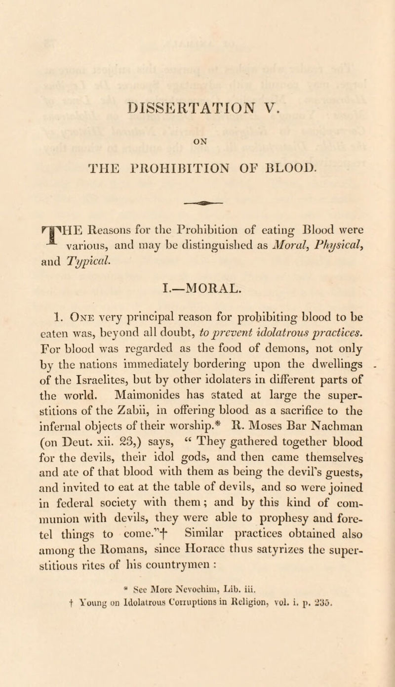ON THE PROHIBITION OF BLOOD. npHE Reasons for the Prohibition of eating Blood were various, and may be distinguished as Moral, Physical, and Typical. I.—MORAL. 1. One very principal reason for prohibiting blood to be eaten was, beyond all doubt, to prevent idolatrous practices. For blood was regarded as the food of demons, not only by the nations immediately bordering upon the dwellings of the Israelites, but by other idolaters in different parts of the world. Maimonides has stated at large the super¬ stitions of the Zabii, in offering blood as a sacrifice to the infernal objects of their worship.* R. Moses Bar Nachman (on Deut. xii. 23,) says, “ They gathered together blood for the devils, their idol gods, and then came themselves and ate of that blood with them as being the devil’s guests, and invited to eat at the table of devils, and so were joined in federal society with them; and by this kind of com¬ munion with devils, they were able to prophesy and fore- tel things to come.”f Similar practices obtained also among the Romans, since Horace thus satymes the super¬ stitious rites of his countrymen : * See More Nevocluui, Lib. iii, t Young on Idolatrous t'onuptions in Religion, vol. i. p. 2