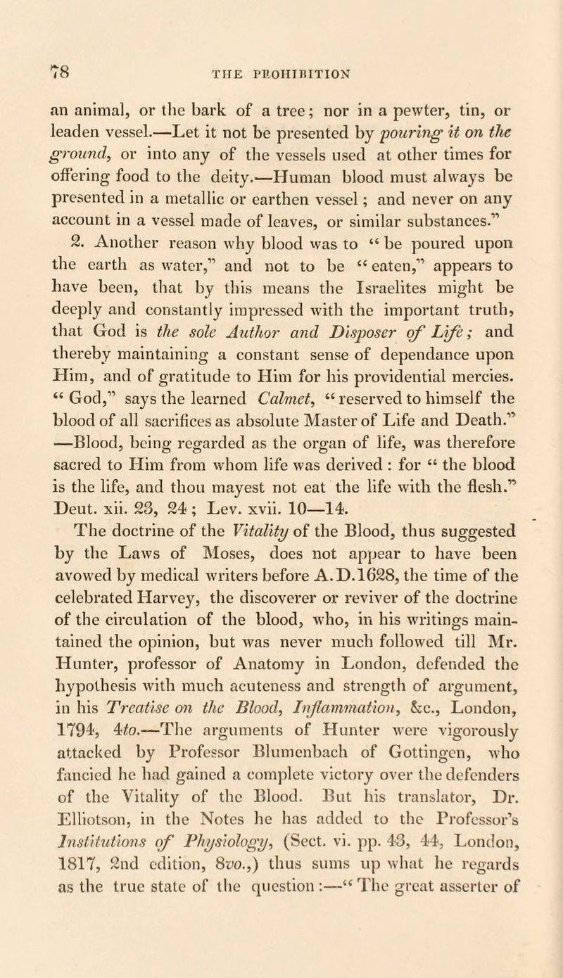 an animal, or the bark of a tree; nor in a pewter, tin, or leaden vessel.—Let it not be presented by 'pouring it on the ground, or into any of the vessels used at other times for offering food to the deity.—Human blood must always be presented in a metallic or earthen vessel; and never on any account in a vessel made of leaves, or similar substances.” 2. Another reason why blood was to “ be poured upon the earth as water,” and not to be “ eaten,” appears to have been, that by this means the Israelites might be deeply and constantly impressed with the important truth, that God is the sole Author and Disposer of Life; and thereby maintaining a constant sense of dependance upon Him, and of gratitude to Him for his providential mercies. “ God,” says the learned Calmet, “ reserved to himself the blood of all sacrifices as absolute Master of Life and Death.” —Blood, being regarded as the organ of life, was therefore sacred to Him from whom life was derived : for “ the blood is the life, and thou mayest not eat the life with the flesh.” Deut. xii. 23, 24 ; Lev. xvii. 10—14. The doctrine of the Vitality of the Blood, thus suggested by the Laws of Moses, does not appear to have been avowed by medical writers before A. D. 1628, the time of the celebrated Harvey, the discoverer or reviver of the doctrine of the circulation of the blood, who, in his writings main¬ tained the opinion, but was never much followed till Mr. Hunter, professor of Anatomy in London, defended the hypothesis with much acuteness and strength of argument, in his Treatise on the Blood, Inflammation, See., London, 1794, 4to.—The arguments of Hunter were vigorously attacked by Professor Blumenbach of Gottingen, who fancied he had gained a complete victory over the defenders of the Vitality of the Blood. But his translator, Dr. Elliotson, in the Notes he has added to the Professor’s Institutions of Physiology, (Sect. vi. pp. 43, 44, London, 1817, 2nd edition, 8vo.,) thus sums up what he regards as the true state of the question :—“ The great assertcr of