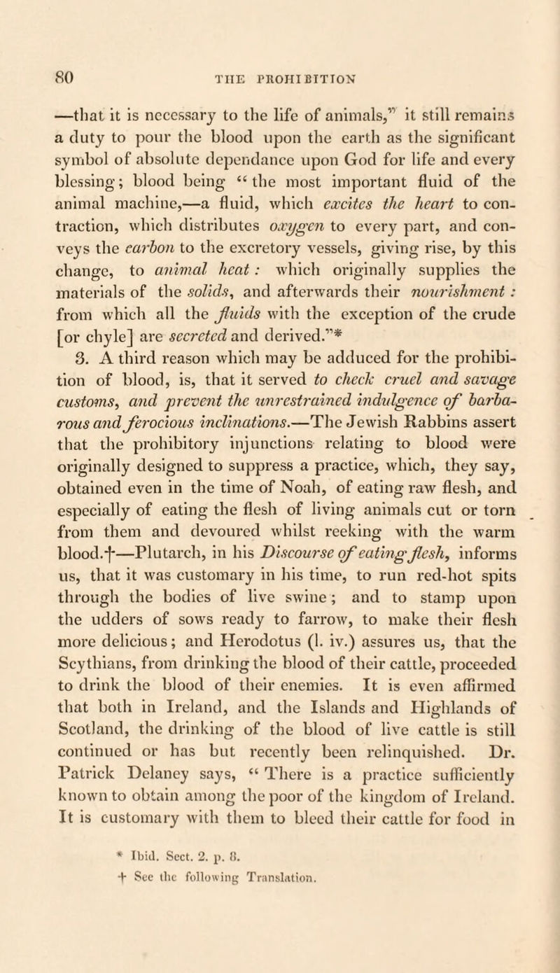 —that it is necessary to the life of animals,” it still remains a duty to pour the blood upon the earth as the significant symbol of absolute dependance upon God for life and every blessing; blood being “the most important fluid of the animal machine,—a fluid, which excites the heart to con¬ traction, which distributes oxygen to every part, and con¬ veys the carbon to the excretory vessels, giving rise, by this change, to animal heat: which originally supplies the materials of the solids, and afterwards their nourishment : from which all the fluids with the exception of the crude [or chyle] are secreted and derived.”* 3. A third reason which may be adduced for the prohibi¬ tion of blood, is, that it served to check cruel and savage customs, and prevent the unrestrained indulgence of barba¬ rous and ferocious inclinations.—The Jewish Rabbins assert that the prohibitory injunctions relating to blood were originally designed to suppress a practice, which, they say, obtained even in the time of Noah, of eating raw flesh, and especially of eating the flesh of living animals cut or torn from them and devoured whilst reeking with the warm blood.]*—Plutarch, in his Discourse of eatingflesh, informs us, that it was customary in his time, to run red-hot spits through the bodies of live swine; and to stamp upon the udders of sows ready to farrow, to make their flesh more delicious; and Herodotus (1. iv.) assures us, that the Scythians, from drinking the blood of their cattle, proceeded to drink the blood of their enemies. It is even affirmed that both in Ireland, and the Islands and Highlands of Scotland, the drinking of the blood of live cattle is still continued or has but recently been relinquished. Dr. Patrick Delaney says, “ There is a practice sufficiently known to obtain among the poor of the kingdom of Ireland. It is customary with them to bleed their cattle for food in * Ibid. Sect. 2. p. 8. + See the following Translation.