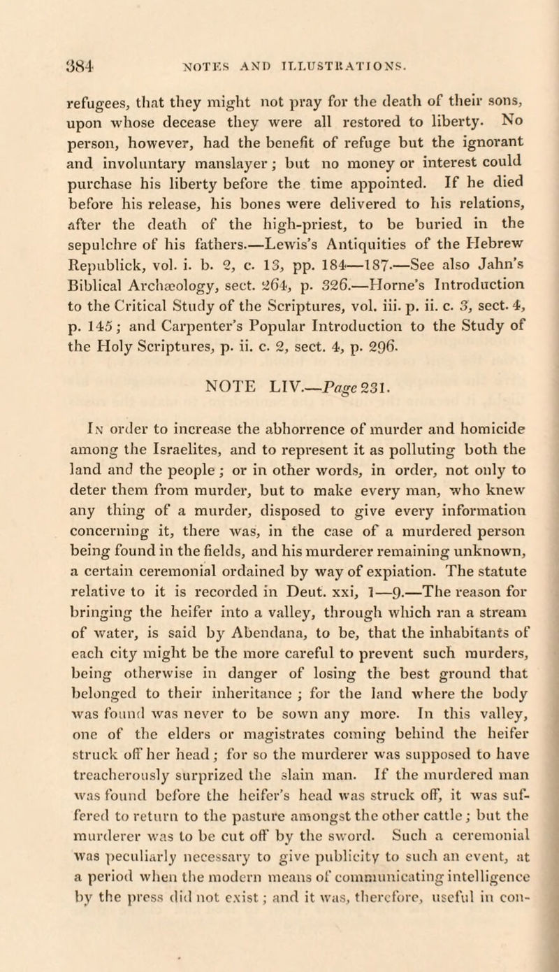 refugees, that they might not pray for the death of their sons, upon whose decease they were all restored to liberty. No person, however, had the benefit of refuge but the ignorant and involuntary manslayer; but no money or interest could purchase his liberty before the time appointed. If he died before his release, his bones were delivered to his relations, after the death of the high-priest, to be buried in the sepulchre of his fathers.—Lewis’s Antiquities of the Hebrew Republick, vol. i. b. 2, c. 13, pp. 184—187-—See also Jahn’s Biblical Archaeology, sect. 264, p. 326.—Horne’s Introduction to the Critical Study of the Scriptures, vol. iii. p. ii. c. 3, sect. 4, p. 145; and Carpenter’s Popular Introduction to the Study of the Holy Scriptures, p. ii. c. 2, sect. 4, p. 296. NOTE LIV—Page 231. In order to increase the abhorrence of murder and homicide among the Israelites, and to represent it as polluting both the land and the people ; or in other words, in order, not only to deter them from murder, but to make every man, who knew any thing of a murder, disposed to give every information concerning it, there was, in the case of a murdered person being found in the fields, and his murderer remaining unknown, a certain ceremonial ordained by way of expiation. The statute relative to it is recorded in Deut. xxi, 1—9-—The reason for bringing the heifer into a valley, through which ran a stream of water, is said by Abendana, to be, that the inhabitants of each city might be the more careful to prevent such murders, being otherwise in danger of losing the best ground that belonged to their inheritance ; for the land where the body was found was never to be sown any more. In this valley, one of the elders or magistrates coming behind the heifer struck off her head; for so the murderer was supposed to have treacherously surprized the slain man. If the murdered man was found before the heifer’s head was struck off, it wras suf¬ fered to return to the pasture amongst the other cattle; but the murderer was to be cut off by the sword. Such a ceremonial was peculiarly necessary to give publicity to such an event, at a period when the modern means of communicating intelligence by the press did not exist; and it was, therefore, useful in con-