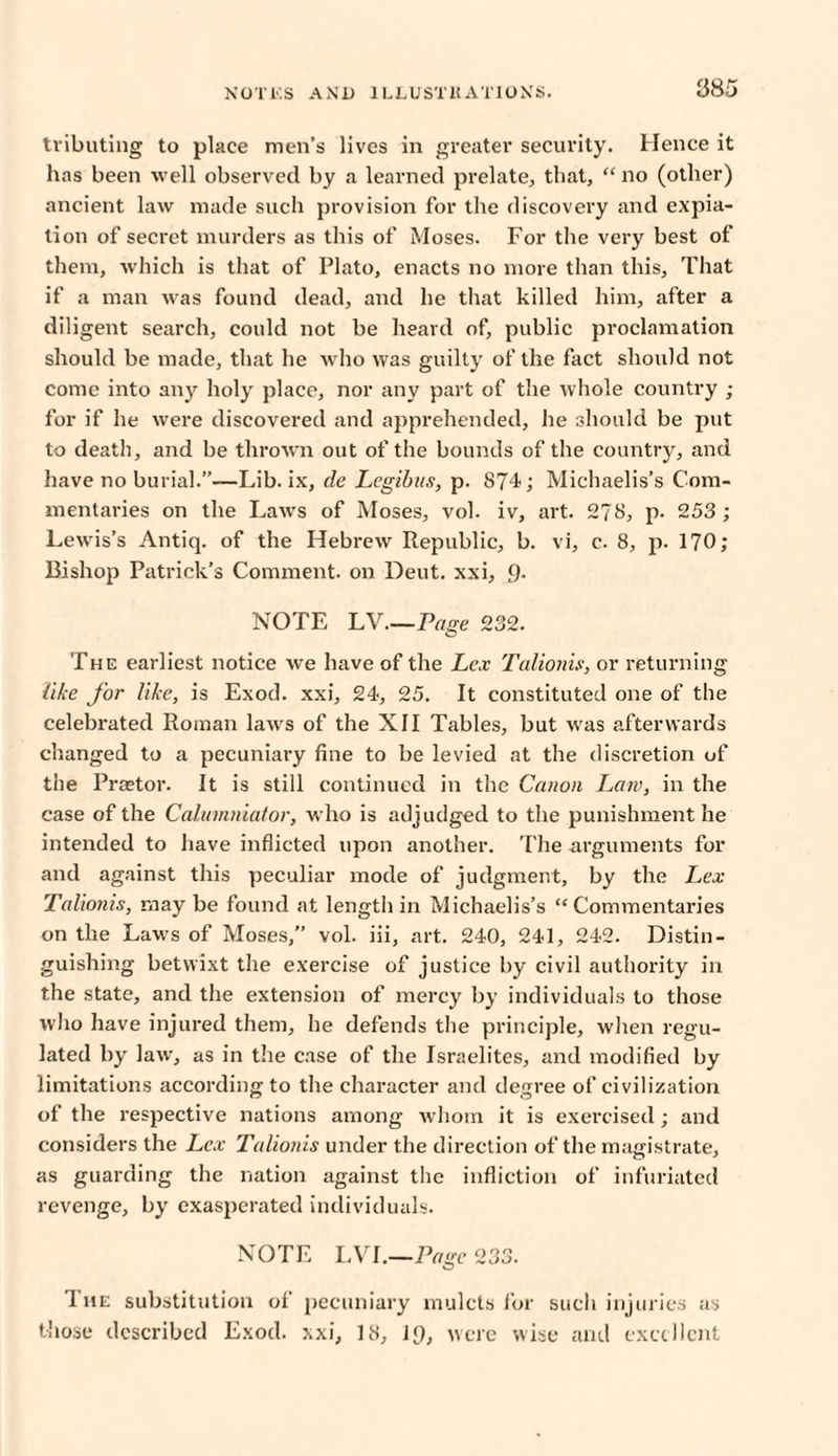 tributing to place men’s lives in greater security. Hence it has been well observed by a learned prelate, that, “ no (other) ancient law made such provision for the discovery and expia¬ tion of secret murders as this of Moses. For the very best of them, which is that of Plato, enacts no more than this. That if a man was found dead, and he that killed him, after a diligent search, could not be heard of, public proclamation should be made, that he who was guilty of the fact should not come into any holy place, nor any part of the whole country ; for if he were discovered and apprehended, lie should be put to death, and be thrown out of the bounds of the country, and have no burial.”—Lib. ix, de Lcgibus, p. S74; Michaelis’s Com¬ mentaries on the Laws of Moses, vol. iv, art. 278, p. 253; Lewis’s Antiq. of the Hebrew Republic, b. vi, c. 8, p. 170; Bishop Patrick’s Comment, on Dent, xxi, 9. NOTE LV.—Page 232. The earliest notice we have of the Lex Talionis, or returning like Jot' like, is Exod. xxi, 24, 25. It constituted one of the celebrated Roman laws of the XII Tables, but was afterwards changed to a pecuniary fine to be levied at the discretion of the Praetor. It is still continued in the Canon Law, in the case of the Calumniator, who is adjudged to the punishment he intended to have inflicted upon another. The arguments for and against this peculiar mode of judgment, by the Lex Talionis, may be found at length in Michaelis’s “Commentaries on the Laws of Moses,” vol. iii, art. 240, 241, 242. Distin¬ guishing betwixt the exercise of justice by civil authority in the state, and the extension of mercy by individuals to those who have injured them, he defends the principle, when regu¬ lated by law, as in the case of the Israelites, and modified by limitations according to the character and degree of civilization of the respective nations among whom it is exercised; and considers the Lex Talionis under the direction of the magistrate, as guarding the nation against the infliction of infuriated revenge, by exasperated individuals. NOTE LVI.—Page 233. The substitution of pecuniary mulcts for such injuries as those described Exod. xxi, 18, 19, were wise and excellent