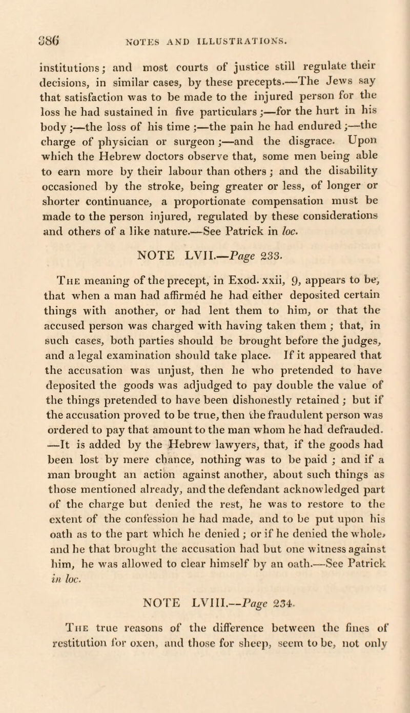 institutions; and most courts of justice still regulate their decisions, in similar cases, by these precepts.—The Jews say that satisfaction was to be made to the injured person for the loss he had sustained in five particulars ;—for the hurt in his body;—the loss of his time ;—the pain he had endured;—the charge of physician or surgeon ;—and the disgrace. Upon which the Hebrew doctors observe that, some men being able to earn more by their labour than others; and the disability occasioned by the stroke, being greater or less, of longer or shorter continuance, a proportionate compensation must be made to the person injured, regulated by these considerations and others of a like nature.—See Patrick in loc. NOTE LVII.—Page 233. The meaning of the precept, in Exod. xxii, 9, appears to be, that when a man had affirmed he had either deposited certain things with another, or had lent them to him, or that the accused person was charged with having taken them ; that, in such cases, both parties should be brought before the judges, and a legal examination should take place. If it appeared that the accusation was unjust, then he who pretended to have deposited the goods was adjudged to pay double the value of the things pretended to have been dishonestly retained ; but if the accusation proved to be true, then the fraudulent person was ordered to pay that amount to the man whom he had defrauded. —It is added by the Hebrew lawyers, that, if the goods had been lost by mere chance, nothing was to be paid ; and if a man brought an action against another, about such things as those mentioned already, and the defendant acknow ledged part of the charge but denied the rest, he was to restore to the extent of the confession he had made, and to be put upon his oath as to the part which he denied ; or if he denied the whole* and he that brought the accusation had but one witness against him, he was allowed to clear himself by an oath.—See Patrick in loc. NOTE LVIII.—Page 234. Tiie true reasons of the difference between the fines of restitution for oxen, and those for sheep, seem to be, not only