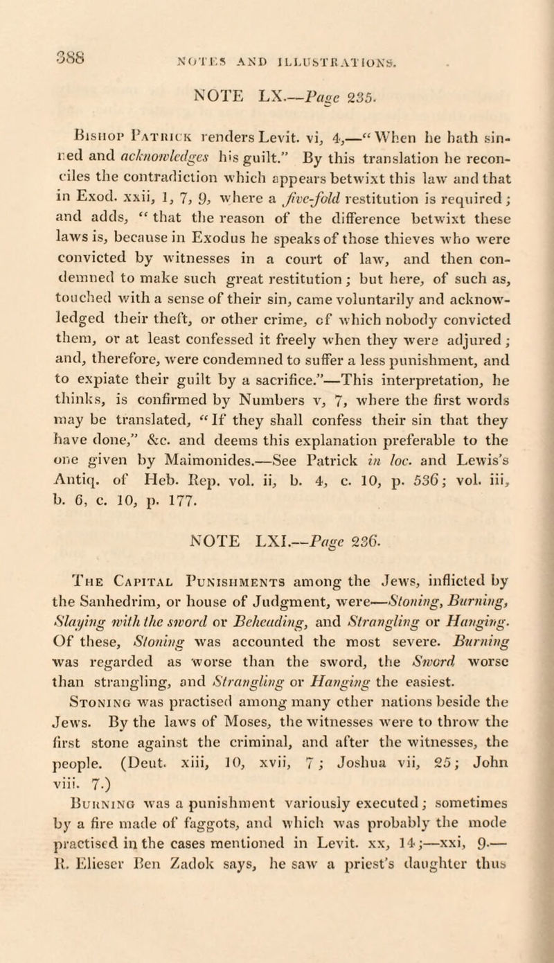 NOTE LX.—Page 235. Bishop Patrick rendersLevit. vi, 4,—“When he hath sin- red and acknowledges his guilt.” By this translation he recon¬ ciles the contradiction which appears betwixt this law and that in Exod. xxii, 1,7,9} where a Jivc-fold restitution is required; and adds, “ that the reason of the difference betwixt these laws is, because in Exodus he speaks of those thieves w ho were convicted by witnesses in a court of law, and then con¬ demned to make such great restitution ; but here, of such as, touched with a sense of their sin, came voluntarily and acknow¬ ledged their theft, or other crime, cf which nobody convicted them, or at least confessed it freely when they were adjured; and, therefore, were condemned to suffer a less punishment, and to expiate their guilt by a sacrifice.”—This interpretation, he thinks, is confirmed by Numbers v, 7, where the first words may be translated, “ If they shall confess their sin that they have done,” &c. and deems this explanation preferable to the one given by Maimonides.—See Patrick in loc. and Lewis’s Antiq. of Heb. Rep. vol. ii, b. 4, c. 10, p. 536; vol. iii, b. 6, c. 10, p. 177. NOTE LXI.—Page 236. The Capital Punishments among the Jews, inflicted by the Sanhedrim, or house of Judgment, were—Stoning, Burning, Slaying with the sword or Beheading, and Strangling or Hanging. Of these. Stoning was accounted the most severe. Burning was regarded as worse than the sword, the Sword worse than strangling, and Strangling or Hanging the easiest. Stoning was practised among many ether nations beside the Jews. By the laws of Moses, the witnesses were to throw the first stone against the criminal, and after the witnesses, the people. (Deut. xiii, 10, xvii, 7; Joshua vii, 25; John viii. 7.) Burning was a punishment variously executed; sometimes by a fire made of faggots, and which was probably the mode practised in the cases mentioned in Levit. xx, 14;—xxi, 9-— 11. Elieser Ben Zadok says, he saw a priest’s daughter thus