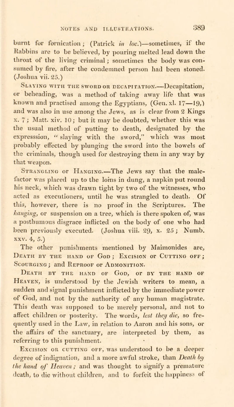 burnt for fornication; (Patrick in loc.)—sometimes, if the Rabbins are to be believed, by pouring melted lead down the throat of the living criminal; sometimes the body was con¬ sumed by fire, after the condemned person had been stoned. (Joshua vii. 25.) Slaving with the sword or decapitation.—Decapitation, or beheading, was a method of taking away life that was known and practised among the Egyptians, (Gen. xl. 17—19>) and was also in use among the Jews, as is clear from 2 Kings x. 7; Matt. xiv. 10; but it may be doubted, whether this was the usual method of putting to death, designated by the expresssion, “ slaying with the sword, which was most probably effected by plunging the sword into the bowels of the criminals, though used for destroying them in any way by that weapon. Strangling or Hanging.—The Jews say that the male¬ factor was placed up to the loins in dung, a napkin put round his neck, which was drawn tight by two of the witnesses, who acted as executioners, until lie was strangled to death. Of this, however, there is no proof in the Scriptures. The flanging, or suspension on a tree, which is there spoken of, was a posthumous disgrace inflicted on the body of one who had been previously executed. (Joshua viii. 29, x. 25; Numb, xxv. 4, 5.) The other punishments mentioned by Maimonides are. Death by the hand of God ; Excision or Cutting off ; Scourging; and Reproof or Admonition. Death by the hand of God, or by the hand of Heaven, is understood by the Jewish writers to mean, a sudden and signal punishment inflicted by the immediate power of God, and not by the authority of any human magistrate. This death was supposed to be merely personal, and not to affect children or posterity. The words, lest they die, so fre¬ quently used in the Law, in relation to Aaron and his sons, or the affairs of the sanctuary, are interpreted by them, as referring to this punishment. Excision or cutting off, was understood to be a deeper degree of indignation, and a more awful stroke, than Death by the hand of Heaven ; and was thought to signify a premature death, to die without children, and to forfeit the happiness of