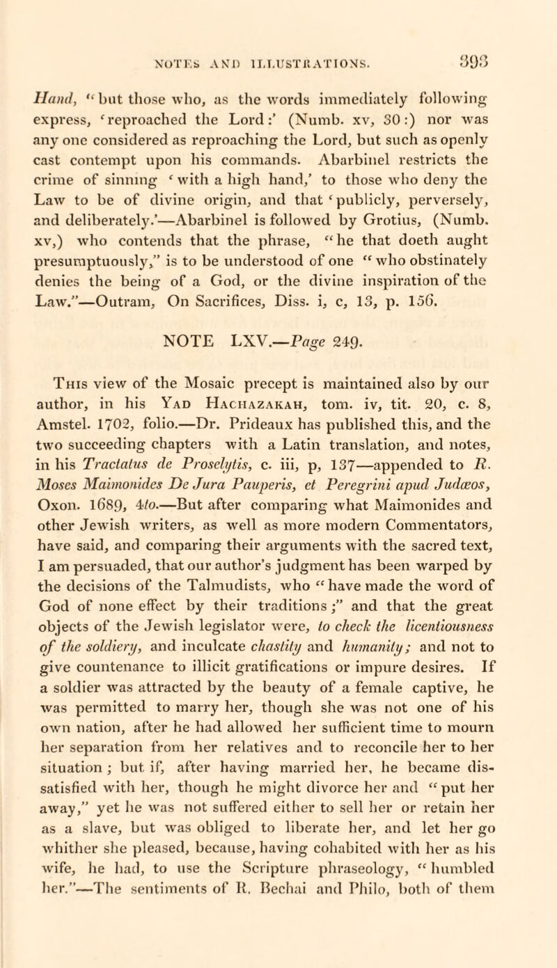 Hand,  but those who, as the words immediately following express, 'reproached the Lord:’ (Numb, xv, 30:) nor was any one considered as reproaching the Lord, but such as openly cast contempt upon his commands. Abarbinel restricts the crime of sinning * with a high hand/ to those who deny the Law to be of divine origin, and that * publicly, perversely, and deliberately.’—Abarbinel is folloAved by Grotius, (Numb, xv,) who contends that the phrase, he that doeth aught presumptuously,” is to be understood of one  who obstinately denies the being of a God, or the divine inspiration of the Law.”—Outram, On Sacrifices, Diss. i, c, 13, p. 156. NOTE LXV.—Page 249- This view of the Mosaic precept is maintained also by our author, in his Yad Hachazakah, tom. iv, tit. 20, c. 8, Amstel. 1702, folio.—Dr. Prideaux has published this, and the two succeeding chapters with a Latin translation, and notes, in his Tractatus de Proselytis, c. iii, p, 137—appended to R. Moses Mabnonides De Jura Pauperis, et Peregrini apud Judceos, Oxon. 1689, 4/o.—But after comparing what Maimonides and other Jewish writers, as well as more modern Commentators, have said, and comparing their arguments with the sacred text, I am persuaded, that our author’s judgment has been warped by the decisions of the Talmudists, who have made the word of God of none effect by their traditionsand that the great objects of the Jewish legislator were, to check the licentiousness of the soldiery, and inculcate chastity and humanity; and not to give countenance to illicit gratifications or impure desires. If a soldier was attracted by the beauty of a female captive, he was permitted to marry her, though she was not one of his own nation, after he had allowed her sufficient time to mourn her separation from her relatives and to reconcile her to her situation ; but if, after having married her, he became dis¬ satisfied with her, though he might divorce her and “ put her away,” yet he was not suffered either to sell her or retain her as a slave, but was obliged to liberate her, and let her go whither she pleased, because, having cohabited with her as his wife, he had, to use the Scripture phraseology,  humbled her.”—The sentiments of R, Bechai and Philo, both of them
