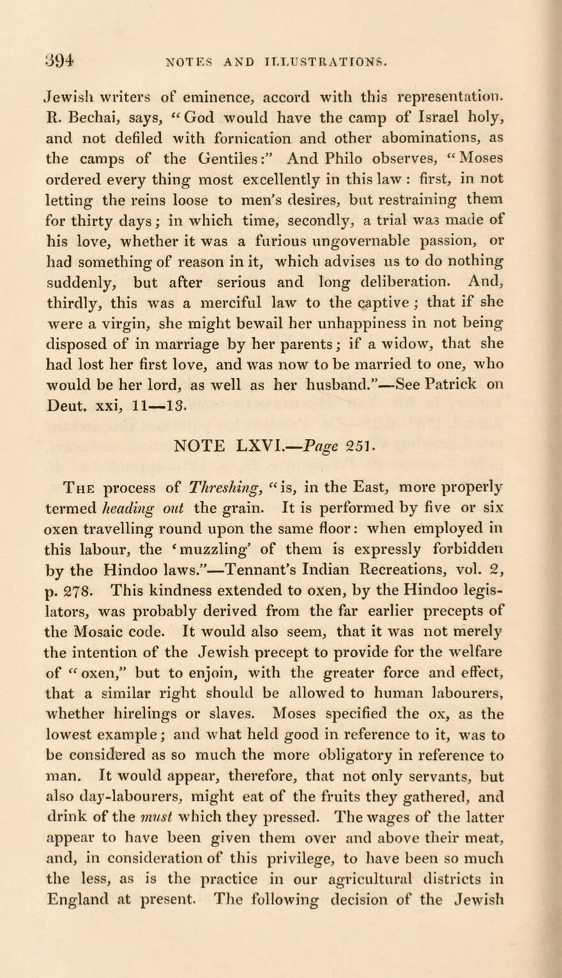 Jewish writers of eminence, accord with this representation. R. Bechai, says, “ God would have the camp of Israel holy, and not defiled with fornication and other abominations, as the camps of the GentilesAnd Philo observes, “ Moses ordered every thing most excellently in this law : first, in not letting the reins loose to men's desires, but restraining them for thirty days; in which time, secondly, a trial was made of his love, whether it was a furious ungovernable passion, or had something of reason in it, which advises us to do nothing suddenly, but after serious and long deliberation. And, thirdly, this was a merciful law to the captive ; that if she were a virgin, she might bewail her unhappiness in not being disposed of in marriage by her parents; if a widow, that she had lost her first love, and was now to be married to one, who would be her lord, as well as her husband.”—See Patrick on Deut. xxi, 11—13. NOTE LXVI.—Page 251. The process of Threshing, “ is, in the East, more properly- termed heading out the grain. It is performed by five or six oxen travelling round upon the same floor: when employed in this labour, the ‘muzzling’ of them is expressly forbidden by the Hindoo laws.”—Tennant’s Indian Recreations, vol. 2, p. 278. This kindness extended to oxen, by the Hindoo legis¬ lators, was probably derived from the far earlier precepts of the Mosaic code. It would also seem, that it was not merely the intention of the Jewish precept to provide for the welfare of “ oxen,” but to enjoin, with the greater force and effect, that a similar right should be allowed to human labourers, whether hirelings or slaves. Moses specified the ox, as the lowest example; and what held good in reference to it, was to be considered as so much the more obligatory in reference to man. It would appear, therefore, that not only servants, but also day-labourers, might eat of the fruits they gathered, and drink of the must which they pressed. The wages of the latter appear to have been given them over and above their meat, and, in consideration of this privilege, to have been so much the less, as is the practice in our agricultural districts in England at present. The following decision of the Jewish
