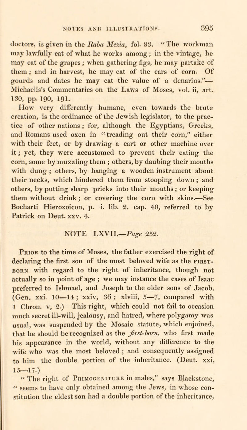 doctors, is given in the Raba Mezia, fol. 83. “The workman may lawfully eat of what he works among; in the vintage, he may eat of the grapes; when gathering figs, he may partake of them ; and in harvest, he may eat of the ears of corn. Of gourds and dates he may eat the value of a denarius.”— Michaelis’s Commentaries on the Laws of Moses, vol. ii, art. 130, pp. 190, 191. How very differently humane, even towards the brute creation, is the ordinance of the Jewish legislator, to the prac¬ tice of other nations ; for, although the Egyptians, Greeks, and Romans used oxen in “ treading out their corn,” either with their feet, or by drawing a cart or other machine over it; yet, they were accustomed to prevent their eating the corn, some by muzzling them ; others, by daubing their mouths with dung ; others, by hanging a wooden instrument about their necks, which hindered them from stooping down ; and others, by putting sharp pricks into their mouths; or keeping them without drink; or covering the corn with skins.—See Bocharti Hierozoicon, p. i. lib. 2. cap. 40, referred to by Patrick on Deut. xxv. 4. NOTE LXVII.—Page 252. Prior to the time of Moses, the father exercised the right of declaring the first son of the most beloved wife as the first¬ born with regard to the right of inheritance, though not actually so in point of age ; we may instance the cases of Isaac preferred to Ishmael, and Joseph to the older sons of Jacob. (Gen. xxi. 10—14; xxiv, 36 ; xlviii, 5—7> compared with 1 Chron. v, 2.) This right, which could not fail to occasion much secret ill-will, jealousy, and hatred, where polygamy was usual, was suspended by the Mosaic statute, which enjoined, that he should be recognized as the Jirsl-born, who first made his appearance in the world, without any difference to the wife who was the most beloved ; and consequently assigned to him the double portion of the inheritance. (Deut. xxi, 15—17.) “ The right of Primogeniture in males,” says Blackstone, “ seems to have only obtained among the Jews, in whose con¬ stitution the eldest son had a double portion of the inheritance,