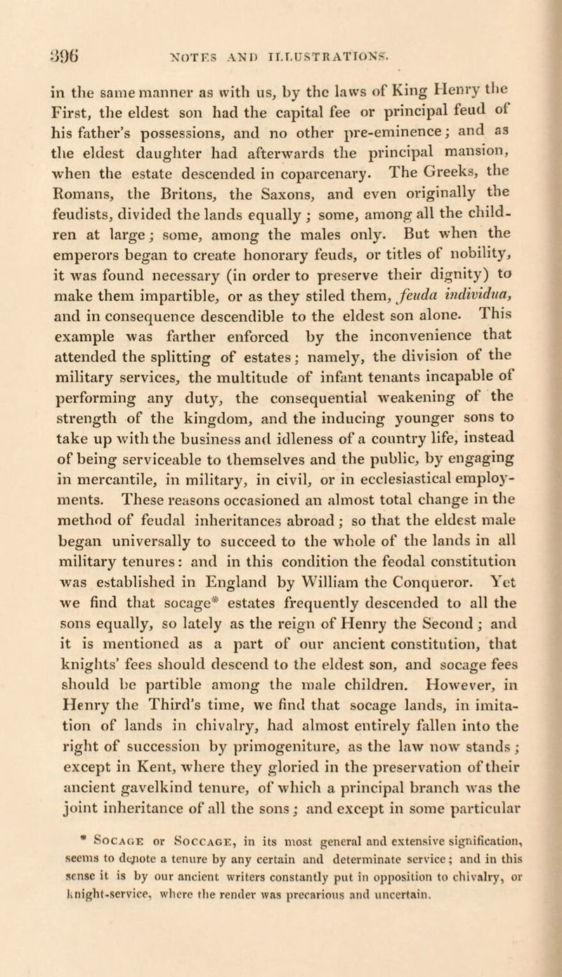 in the same manner as with us, by the laws of King Henry the First, the eldest son had the capital fee or principal feud ol his father’s possessions, and no other pre-eminence; and as the eldest daughter had afterwards the principal mansion, when the estate descended in coparcenary. The Greeks, the Romans, the Britons, the Saxons, and even originally the feudists, divided the lands equally ; some, among all the child¬ ren at large; some, among the males only. But when the emperors began to create honorary feuds, or titles of nobility, it was found necessary (in order to preserve their dignity) to make them impartible, or as they stiled them, fenda individua, and in consequence descendible to the eldest son alone, d his example was farther enforced by the inconvenience that attended the splitting of estates: namely, the division of the military services, the multitude of infant tenants incapable ol performing any duty, the consequential weakening ol the strength of the kingdom, and the inducing younger sons to take up with the business and idleness of a country life, instead of being serviceable to themselves and the public, by engaging in mercantile, in military, in civil, or in ecclesiastical employ¬ ments. These reasons occasioned an almost total change in the method of feudal inheritances abroad ; so that the eldest male began universally to succeed to the whole of the lands in all military tenures: and in this condition the feodal constitution was established in England by William the Conqueror. Yet we find that socage* estates frequently descended to all the sons equally, so lately as the reign of Henry the Second ; and it is mentioned as a part of our ancient constitution, that knights’ fees should descend to the eldest, son, and socage fees should be partible among the male children. However, in Henry the Third’s time, we find that socage lands, in imita¬ tion of lands in chivalry, had almost entirely fallen into the right of succession by primogeniture, as the law now stands; except in Kent, where they gloried in the preservation of their ancient gavelkind tenure, of which a principal branch was the joint inheritance of all the sons ; and except in some particular * Socage or Soccage, in its most general and extensive signification, seems to dejiotc a tenure by any certain and determinate service; and in this sense it is by our ancient writers constantly put in opposition to chivalry, or knight-service, where the render was precarious and uncertain.