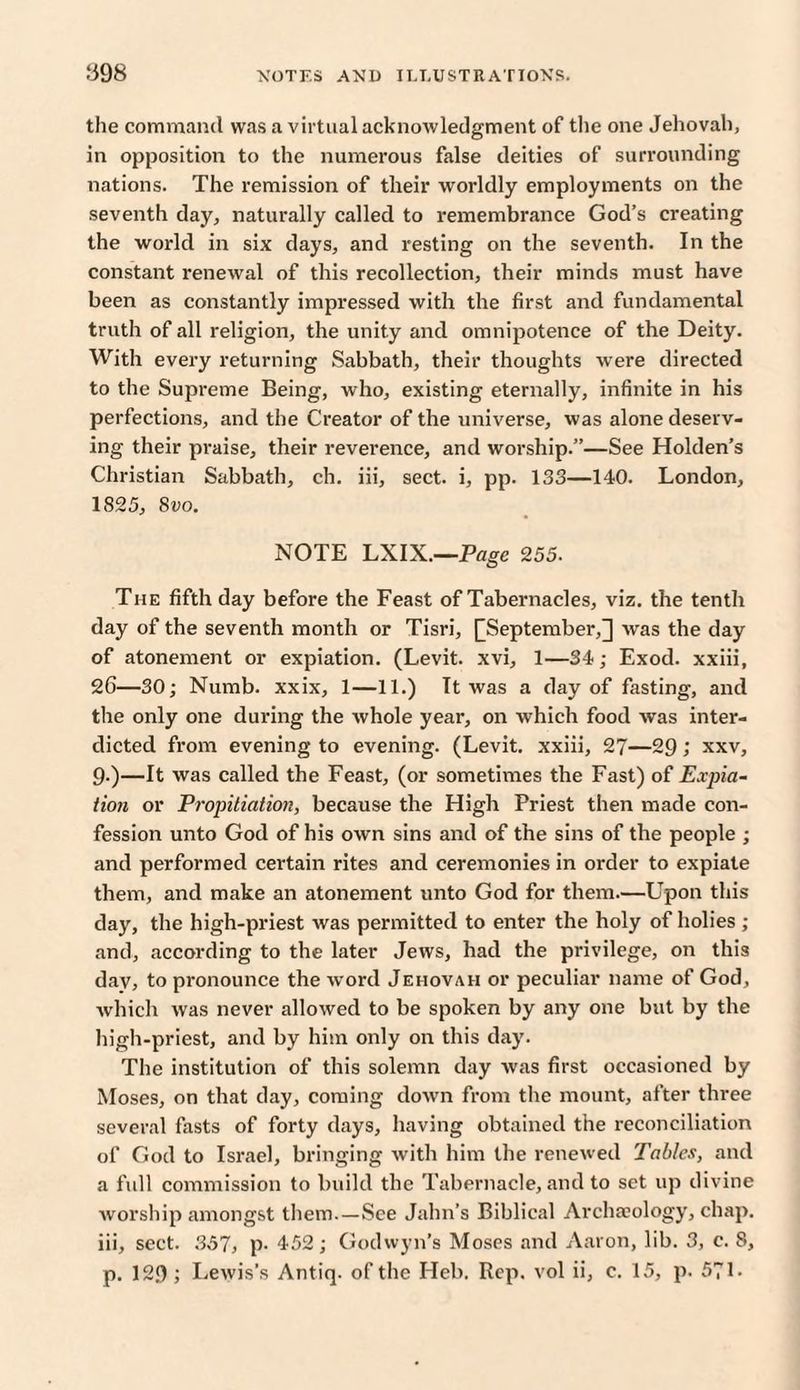 the command was a virtual acknowledgment of the one Jehovah, in opposition to the numerous false deities of surrounding nations. The remission of their worldly employments on the seventh day, naturally called to remembrance God’s creating the world in six days, and resting on the seventh. In the constant renewal of this recollection, their minds must have been as constantly impressed with the first and fundamental truth of all religion, the unity and omnipotence of the Deity. With every returning Sabbath, their thoughts were directed to the Supreme Being, who, existing eternally, infinite in his perfections, and the Creator of the universe, was alone deserv¬ ing their praise, their reverence, and worship.”—See Holden’s Christian Sabbath, ch. iii, sect, i, pp. 133—140. London, 1825, 8vo. NOTE LXIX.—Page 255. The fifth day before the Feast of Tabernacles, viz. the tenth day of the seventh month or Tisri, [^September,]] was the day of atonement or expiation. (Levit. xvi, 1—34; Exod. xxiii, 26—30; Numb, xxix, 1—11.) It was a day of fasting, and the only one during the whole year, on which food was inter¬ dicted from evening to evening. (Levit. xxiii, 27—29 xxv, 9-)—It was called the Feast, (or sometimes the Fast) of Expia¬ tion or Propitiation, because the High Priest then made con¬ fession unto God of his own sins and of the sins of the people ; and performed certain rites and ceremonies in order to expiate them, and make an atonement unto God for them.—Upon this day, the high-priest was permitted to enter the holy of holies ; and, according to the later Jews, had the privilege, on this dav, to pronounce the word Jehovah or peculiar name of God, which was never allowed to be spoken by any one but by the high-priest, and by him only on this day. The institution of this solemn day was first occasioned by Moses, on that day, coming down from the mount, after three several fasts of forty days, having obtained the reconciliation of God to Israel, bringing with him the renewed Tables, and a full commission to build the Tabernacle, and to set up divine worship amongst them.—See Jahn’s Biblical Archaeology, chap, iii, sect. 357, p. 452; Godwyn’s Moses and Aaron, lib. 3, c. S, p. 129 ; Lewis’s Antiq. of the Heb. Rep. vol ii, c. 15, p. 571-