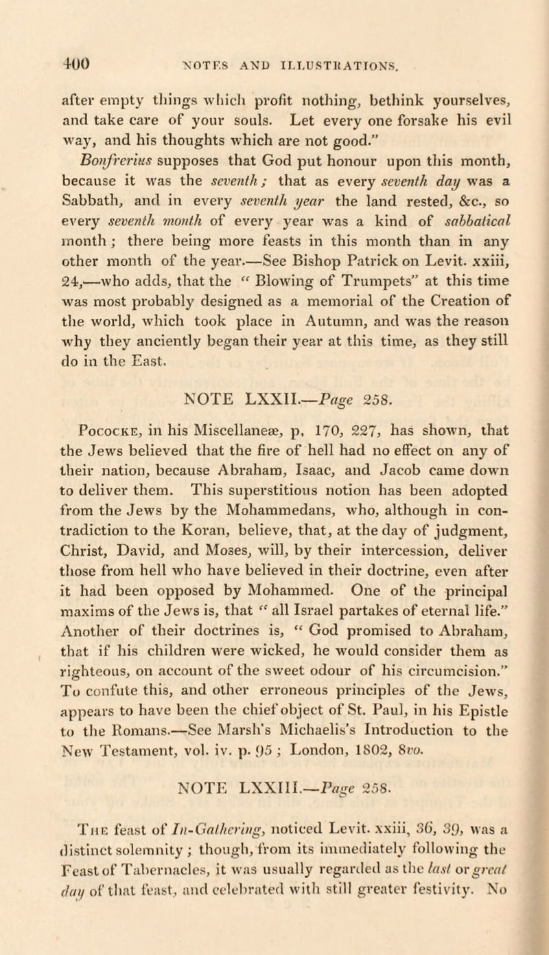 after empty things which profit nothing, bethink yourselves, and take care of your souls. Let every one forsake his evil w ay, and his thoughts which are not good.” Bonfrerius supposes that God put honour upon this month, because it was the seventh; that as every seventh day was a Sabbath, and in every seventh year the land rested, &c., so every seventh month of every year was a kind of sabbatical month ; there being more feasts in this month than in any other month of the year.—See Bishop Patrick on Levit. xxiii, 24,■—who adds, that the “ Blowing of Trumpets” at this time w'as most probably designed as a memorial of the Creation of the world, which took place in Autumn, and was the reason why they anciently began their year at this time, as they still do in the East. NOTE LXXII.—Page 258. Pococke, in his Miscellaneae, p, 170, 2273 has shown, that the Jews believed that the fire of hell had no effect on any of their nation, because Abraham, Isaac, and Jacob came down to deliver them. This superstitious notion has been adopted from the Jews by the Mohammedans, who, although in con¬ tradiction to the Koran, believe, that, at the day of judgment, Christ, David, and Moses, will, by their intercession, deliver those from hell who have believed in their doctrine, even after it had been opposed by Mohammed. One of the principal maxims of the Jews is, that “ all Israel partakes of eternal life.” Another of their doctrines is, “ God promised to Abraham, that if his children were wicked, he would consider them as righteous, on .account of the sweet odour of his circumcision.” To confute this, and other erroneous principles of the Jews, appears to have been the chief object of St. Paul, in his Epistle to the Romans.—See Marsh’s Michaelis's Introduction to the New Testament, vol. iv. p. <)5 ; London, 1S02, 8ro. NOTE LXXIII.—Page 258. The feast of In-Gathering, noticed Levit. xxiii, 36, 39, was a distinct solemnity ; though, from its immediately following the Feast of Tabernacles, it was usually regarded as the last ovgreat daii of that feast, and celebrated with still greater festivity. No