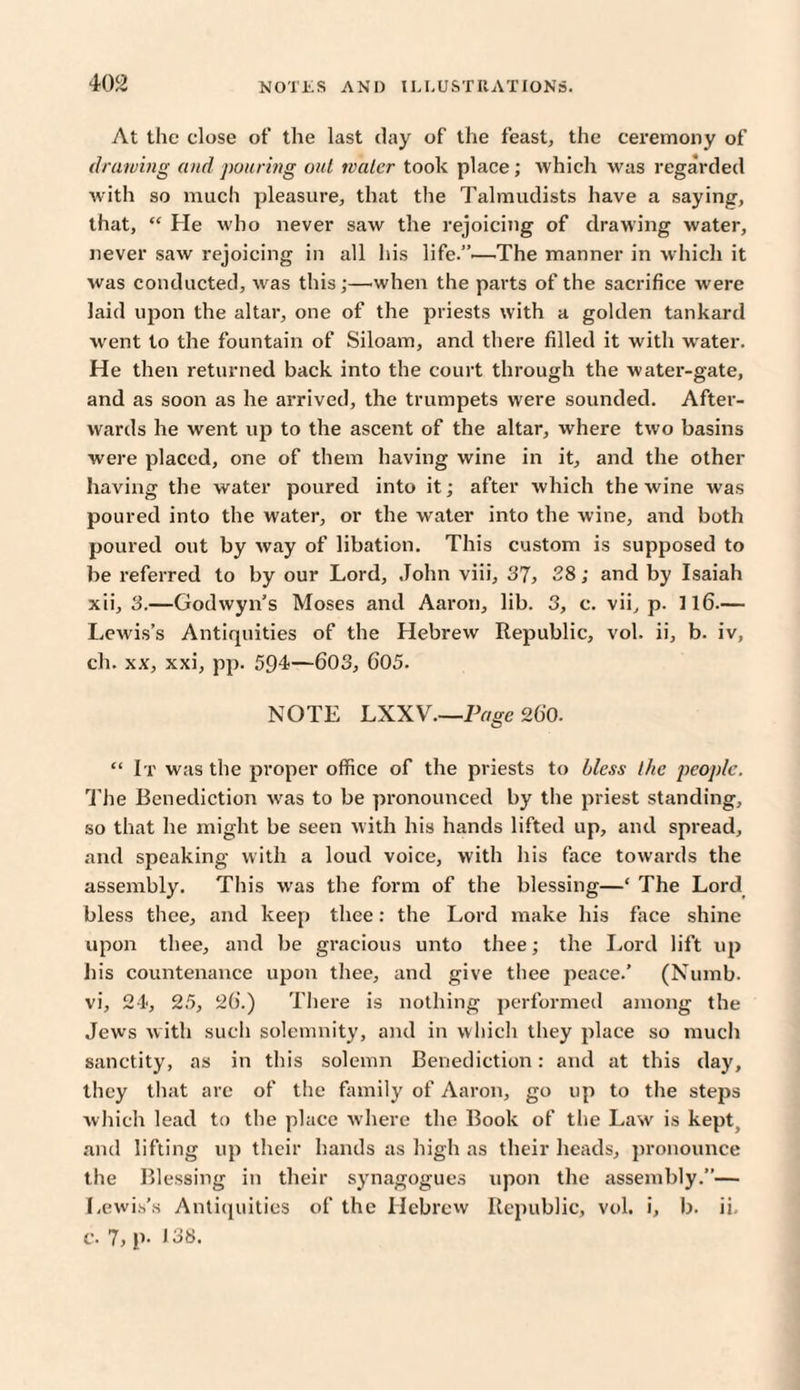 At the close of the last day of the feast, the ceremony of drawing and pouring out water took place; which was regarded with so much pleasure, that the Talmudists have a saying, that, “ He who never saw the rejoicing of drawing water, never saw rejoicing in all his liTe.”.—The manner in which it was conducted, was this;—.when the parts of the sacrifice were laid upon the altar, one of the priests with a golden tankard went to the fountain of Siloam, and there filled it with water. He then returned back into the court through the water-gate, and as soon as he arrived, the trumpets were sounded. After¬ wards he went up to the ascent of the altar, where two basins were placed, one of them having wine in it, and the other having the water poured into it; after which the wine was poured into the water, or the water into the wine, and both poured out by way of libation. This custom is supposed to be referred to by our Lord, John viii, 37, 28; and by Isaiah xii, 3.—Godwyn’s Moses and Aaron, lib. 3, c. vii, p. 116.— Lewis’s Antiquities of the Hebrew Republic, vol. ii, b. iv, ch. xx, xxi, pp. 594—603, G05. NOTE LXXV.—Page 260. “ It was the proper office of the priests to bless the people. The Benediction was to be pronounced by the priest standing, so that he might be seen with his hands lifted up, and spread, and speaking with a loud voice, with his face towards the assembly. This was the form of the blessing—‘ The Lord bless thee, and keep thee: the Lord make his face shine upon thee, and be gracious unto thee; the Lord lift up liis countenance upon thee, and give thee peace.’ (Numb, vi, 24, 25, 26.) There is nothing performed among the Jews with such solemnity, and in which they place so much sanctity, as in this solemn Benediction: and at this day, they that are of the family of Aaron, go up to the steps which lead to the place where the Book of the Law is kept, and lifting up their hands as high as their heads, pronounce the Blessing in their synagogues upon the assembly.”— Lewis's Antiquities of the Hebrew Republic, vol. i, b. ii. c. 1, p- 138.