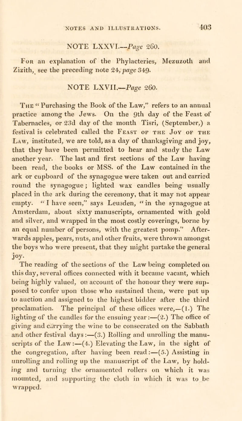 NOTE LXXVI—Page 2C0. For an explanation of the Phylacteries, Mezuzoth and Zizith, see the preceding note 24, page 34-9. NOTE LXVII.'—Page 260. The “Purchasing the Book of the Law,” refers to an annual practice among the Jews. On the 9th day of the Feast of Tabernacles, or 23d day of the month Tisri, (September,) a festival is celebrated called the Feast of the Jov of the Law, instituted, we are told, as a day of thanksgiving and joy, that they have been permitted to hear and study the Law another year. The last and first sections of the Law having been read, the books or MSS. of the Law contained in the ark or cupboard of the synagogue were taken out and carried round the synagogue; lighted wax candles being usually placed in the ark during the ceremony, that it may not appear empty. “ I have seen,” says Leusden, “ in the synagogue at Amsterdam, about sixty manuscripts, ornamented with gold and silver, and wrapped in the most costly coverings, borne by an equal number of persons, with the greatest pomp.” After¬ wards apples, pears, nuts, and other fruits, were thrown amongst the boys w ho were present, that they might partake the general j°y- The reading of the sections of the Law being completed on this day, several offices connected with it became vacant, which being highly valued, on account of the honour they were sup¬ posed to confer upon those who sustained them, were put up to auction and assigned to the highest bidder after the third proclamation. The principal of these offices were,—(1.) The lighting of the candles for the ensuing year:—(2.) The office of giving and carrying the wine to be consecrated on the Sabbath and other festival days :—(3.) Rolling and unrolling the manu¬ scripts of the Law:—(4.) Elevating the Law, in the sight of the congregation, after having been read:—(5.) Assisting in unrolling and rolling up the manuscript of the Law, by hold¬ ing and turning the ornamented rollers on which it was mounted, and supporting the cloth in which it was to be wrapped.