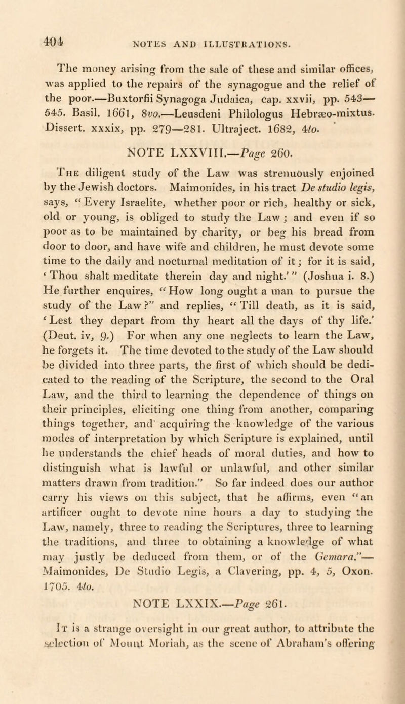 401 The money arising from the sale of these and similar offices, was applied to the repairs of the synagogue and the relief of the poor.—Bnxtorfii Synagoga Judaica, cap. xxvii, pp. 543— 545. Basil. l6’6l, 8vo.—Leusdeni Philologus Hebraco-mixtus- Dissert, xxxix, pp. 279—281. Ultraject. 1682, 4/o. NOTE LXXVIII.—Page 260. The diligent study of the Law Was strenuously enjoined by the Jewish doctors. Maimonides, in his tract De studio legis, says, “Every Israelite, whether poor or rich, healthy or sick, old or young, is obliged to study the Law ; and even if so poor as to be maintained by charity, or beg his bread from door to door, and have wife and children, he must devote some time to the daily and nocturnal meditation of it; for it is said, ‘Thou shalt meditate therein day and night.’” (Joshua i. 8.) He further enquires, “How long ought a man to pursue the study of the Law ?” and replies, “ Till death, as it is said, ‘Lest they depart from thy heart all the days of thy life.’ (Deut. iv, 9-) For when any one neglects to learn the Law, he forgets it. The time devoted to the study of the Law should be divided into three parts, the first of which should be dedi¬ cated to the reading of the Scripture, the second to the Oral Law, and the third to learning the dependence of things on their principles, eliciting one thing from another, comparing things together, and' acquiring the knowledge of the various modes of interpretation by which Scripture is explained, until he understands the chief heads of moral duties, and how to distinguish what is lawful or unlawful, and other similar matters drawn from tradition.” So far indeed does our author carry his views on this subject, that lie affirms, even “an artificer ought to devote nine hours a day to studying the Law', namely, three to reading the Scriptures, three to learning the traditions, and three to obtaining a knowledge of what may justly be deduced from them, or of the Gemara.— Maimonides, De Studio Legis, a Clavering, pp. 4, 5, Oxon. 1705. 4/o. NOTE LXXIX.—Page 261. It is a strange oversight in our great author, to attribute the selection of Mount Moriah, as the scene of Abraham’s offering