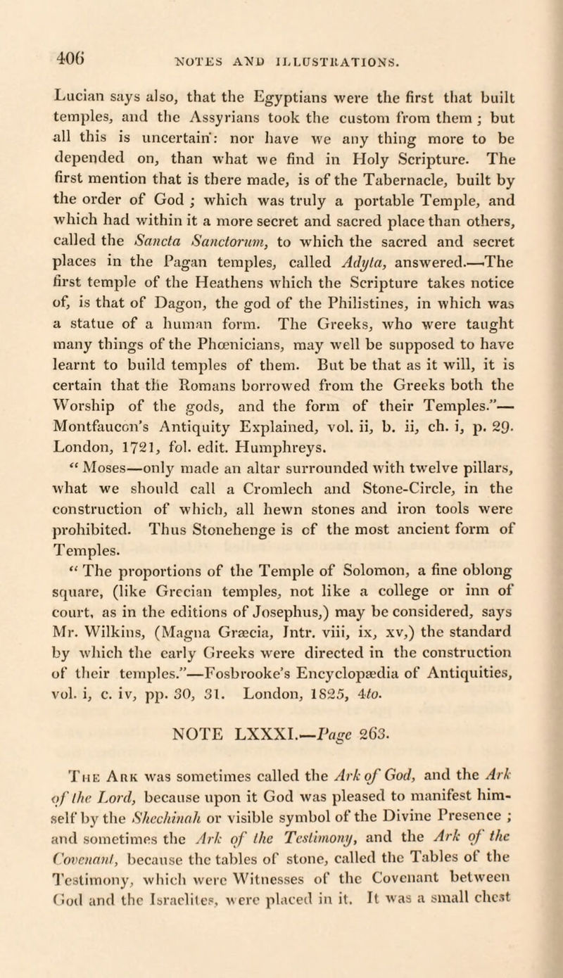 NOTES ANJJ Hi LUST 11 AT IONS. Lucian says also, that the Egyptians were the first that built temples, and the Assyrians took the custom from them ; but all this is uncertain: nor have we any thing more to be depended on, than what we find in Holy Scripture. The first mention that is there made, is of the Tabernacle, built by the order of God ; which was truly a portable Temple, and which had within it a more secret and sacred place than others, called the Sancta Sanctorum, to which the sacred and secret places in the Pagan temples, called Adyta, answered.—The first temple of the Heathens which the Scripture takes notice of, is that of Dagon, the god of the Philistines, in which was a statue of a human form. The Greeks, who were taught many things of the Phoenicians, may well be supposed to have learnt to build temples of them. But be that as it will, it is certain that the Romans borrowed from the Greeks both the Worship of the gods, and the form of their Temples.”— Montfaucon’s Antiquity Explained, vol. ii, b. ii, ch. i, p. 29- London, 1721, fol. edit. Humphreys. “ Moses—only made an altar surrounded with twelve pillars, what we should call a Cromlech and Stone-Circle, in the construction of which, all hewn stones and iron tools were prohibited. Thus Stonehenge is cf the most ancient form of Temples. “ The proportions of the Temple of Solomon, a fine oblong square, (like Grecian temples, not like a college or inn of court, as in the editions of Josephus,) may be considered, says Mr. Wilkins, (Magna Graecia, Intr. viii, ix, xv,) the standard by which the early Greeks were directed in the construction of their temples.”—Fosbrooke’s Encyclopaedia of Antiquities, vol. i, c. iv, pp. 30, 31. London, 1825, 4/o. NOTE LXXXI.—Page 263. The Ark was sometimes called the Ark of God, and the Ark of the Lord, because upon it God was pleased to manifest him¬ self by the Shechinali or visible symbol of the Divine Presence ; and sometimes the Ark of the Testimony, and the Ark of the Covenant, because the tables of stone, called the Tables ol the Testimony, which were Witnesses of the Covenant between God and the Israelites, were placed in it. It was a small chest