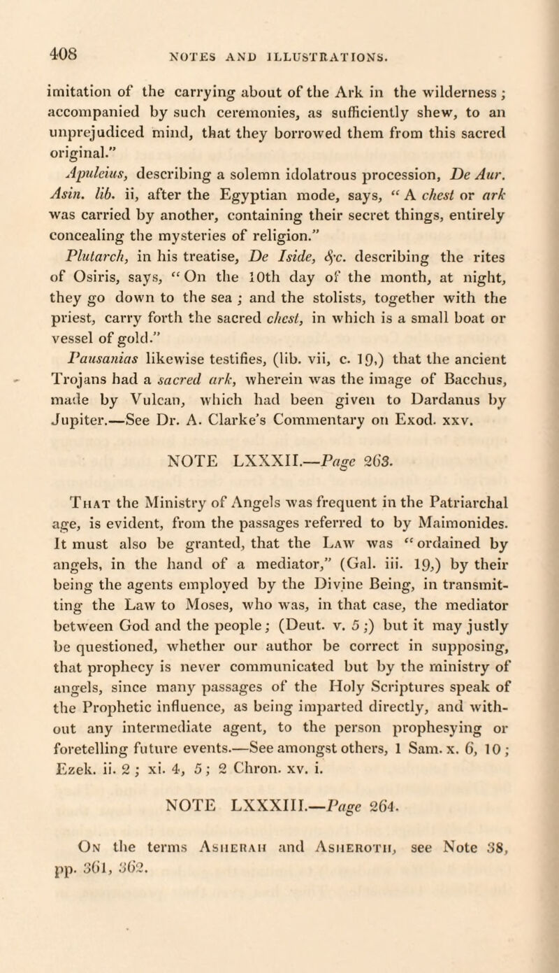 imitation of the carrying about of the Ark in the wilderness ; accompanied by such ceremonies, as sufficiently shew, to an unprejudiced mind, that they borrowed them from this sacred original. Apulcius, describing a solemn idolatrous procession, De Aur. Asia. lib. ii, after the Egyptian mode, says, “ A chest or ark was carried by another, containing their secret things, entirely concealing the mysteries of religion.” Plutarch, in his treatise, De Iside, dye. describing the rites of Osiris, says, “On the 10th day of the month, at night, they go down to the sea ; and the stolists, together with the priest, carry forth the sacred chest, in which is a small boat or vessel of gold.” Pausanias likewise testifies, (lib. vii, c. 1 f),) that the ancient Trojans had a sacred ark, wherein was the image of Bacchus, made by Vulcan, which had been given to Dardanus by Jupiter.—See Dr. A. Clarke’s Commentary on Exod. xxv. NOTE LXXXII.—Page 263. That the Ministry of Angels was frequent in the Patriarchal age, is evident, from the passages referred to by Maimonides. It must also be granted, that the Law was “ordained by angels, in the hand of a mediator,” (Gal. iii. 19,) by their being the agents employed by the Divine Being, in transmit¬ ting the Law to Moses, who was, in that case, the mediator between God and the people; (Deut. v. 5;) but it may justly be questioned, whether our author be correct in siqiposing, that prophecy is never communicated but by the ministry of angels, since many passages of the Holy Scriptures speak of the Prophetic influence, as being imparted directly, and with¬ out any intermediate agent, to the person prophesying or foretelling future events.—See amongst others, 1 Sam. x. 6', 10; Ezek. ii. 2 ; xi. 4, 5; 2 Chron. xv. i. NOTE LXXXI11.—Page 264. On the terms Asiierah and Asherotii, see Note 38, pp. 361, 302.