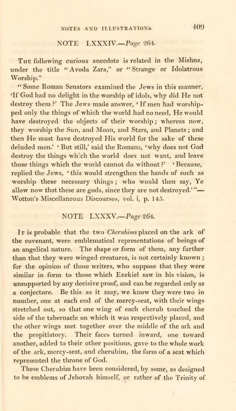 ■109 NOTE LXXXIV.—Page 26*4. The following curious anecdote is related in tlie Mishna, under the title “Avoda Zara,” or “Strange or Idolatrous Worship.” “Some Roman Senators examined the Jews in this manner, ‘If God had no delight in the worship of idols, why did He not destroy them ?’ The Jews made answer, ‘ If men had worship¬ ped only the things of which the world had no need. Tie would have destroyed the objects of their worship; whereas now, they worship the Sun, and Moon, and Stars, and Planets; and then He must have destroyed His world for the sake of these deluded men.’ ‘ But still,’ said the Romans, ‘why does not God destroy the things which the world does not want, and leave those things which the world cannot do without ?’ ‘ Because, replied the Jews, ‘this would strengthen the hands of such as worship these necessary things; who would then say, Ye allow now that these are gods, since they are not destroyed.’ » Wotton’s Miscellaneous Discourses, vol. i, p. 145. NOTE LXXXV.—Page 264. It is probable that the two' Ckerubims placed on the ark of the covenant, were emblematical representations of beings of an angelical nature. The shape or form of them, any further than that they were winged creatures, is not certainly known ; for the opinion of those writers, who suppose that they were similar in form to those which Ezekiel saw in his vision, is unsupported by any decisive proof, and can be regarded only as a conjecture. Be this as it may, we know they were two in number, one at each end of the mercy-seat, with their wings stretched out, so that one wing of each cherub touched the side of the tabernacle on which it was respectively placed, and the other wings met together over the middle of the ark and the propitiatory. Their faces turned inward, one toward another, added to their other positions, gave to the whole work of the ark, mercy-seat, and cherubim, the form of a seat which represented the throne of God. These Cherubim have been considered, by some, as designed to be emblems of Jehovah himself, or rather of the Trinity of