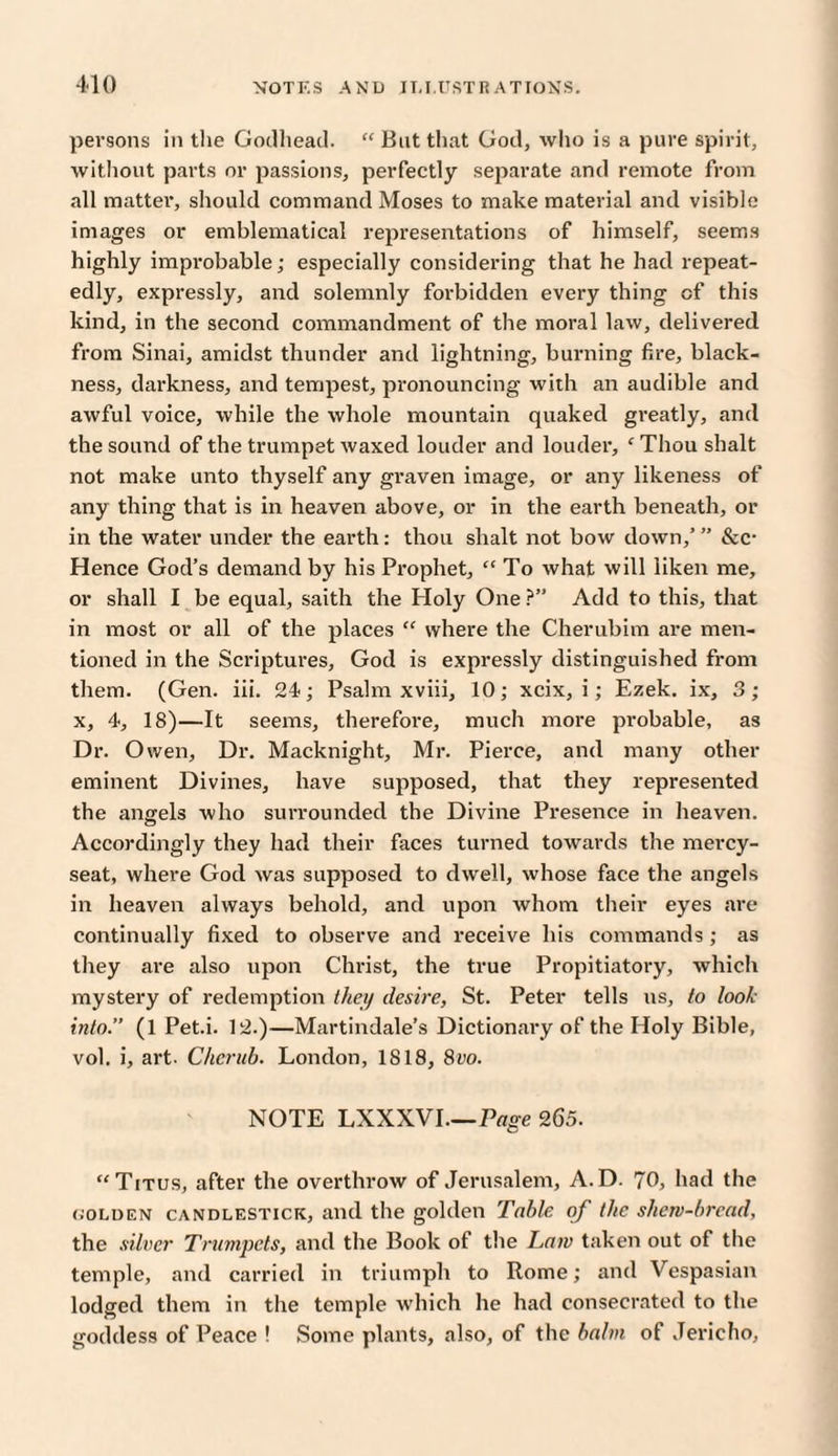 410 persons in the Godhead. “ But that God, who is a pure spirit, without parts or passions, perfectly separate and remote from all matter, should command Moses to make material and visible images or emblematical representations of himself, seems highly improbable; especially considering that he had repeat¬ edly, expressly, and solemnly forbidden every thing cf this kind, in the second commandment of the moral law, delivered from Sinai, amidst thunder and lightning, burning fire, black¬ ness, darkness, and tempest, pronouncing with an audible and awful voice, while the whole mountain quaked greatly, and the sound of the trumpet waxed louder and louder, ‘ Thou shalt not make unto thyself any graven image, or any likeness of any thing that is in heaven above, or in the earth beneath, or in the water under the earth: thou shalt not bow down,’ ” &c- Hence God’s demand by his Prophet, “ To what will liken me, or shall I be equal, saith the Holy One ?” Add to this, that in most or all of the places “ where the Cherubim are men¬ tioned in the Scriptures, God is expressly distinguished from them. (Gen. iii. 24; Psalm xviii, 10; xeix, i; Ezek. ix, 3; x, 4, 18)—It seems, therefore, much more probable, as Dr. Owen, Dr. Macknight, Mr. Pierce, and many other eminent Divines, have supposed, that they represented the angels who surrounded the Divine Presence in heaven. Accordingly they had their faces turned towards the mercy- seat, where God was supposed to dwell, whose face the angels in heaven always behold, and upon whom their eyes are continually fixed to observe and receive his commands ; as they are also upon Christ, the true Propitiatory, which mystery of redemption they desire, St. Peter tells us, to look into.” (1 Pet.i. 12.)—Martindale’s Dictionary of the Holy Bible, vol. i, art. Cherub. London, 1818, 8vo. NOTE LXXXVI.—Page 265. “Titus, after the overthrow of Jerusalem, A.D. 70, had the (,'OLden candlestick, and the golden Table of the skew-bread, the silver Trumpets, and the Book of the Lam taken out of the temple, and carried in triumph to Rome; and Vespasian lodged them in the temple which he had consecrated to the goddess of Peace ! Some plants, also, of the balm of Jericho,