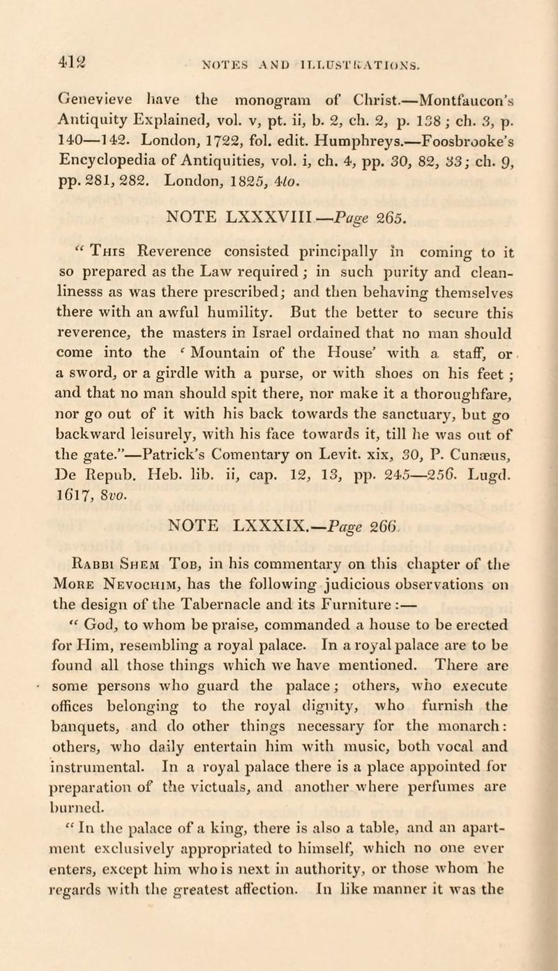 Genevieve have the monogram of Christ.—Montfaucon’s Antiquity Explained, vol. v, pt. ii, b. 2, ch. 2, p. 138 ; ch. 3, p. 140—142. London, 1722, fol. edit. Humphreys.—Foosbrooke’s Encyclopedia of Antiquities, vol. i, ch. 4, pp. 30, 82, 33; ch. 9, pp. 281, 282. London, 1825, Mo. NOTE LXXXVIII —Page 265. “ This Reverence consisted principally in coming to it so prepared as the Law required ; in such purity and clean- linesss as was there prescribed; and then behaving themselves there with an awful humility. But the better to secure this reverence, the masters in Israel ordained that no man should come into the f Mountain of the House’ with a staff, or a sword, or a girdle with a purse, or with shoes on his feet ; and that no man should spit there, nor make it a thoroughfare, nor go out of it with his back towards the sanctuary, but go backward leisurely, with his face towards it, till lie was out of the gate.”—Patrick’s Comentary on Levit. xix, 30, P. Cunaeus, De Repub. Heb. lib. ii, cap. 12, 13, pp. 245—256. Lugd. 16'17, Svo. NOTE LXXXIX.—Page 266 o Rabbi Shem Tob, in his commentary on this chapter of the Mohe Nevochim, has the following judicious observations on the design of the Tabernacle and its Furniture :— “ God, to whom be praise, commanded a house to be erected for Flim, resembling a royal palace. In a royal palace are to be found all those things which we have mentioned. There are some persons who guard the palace; others, who execute offices belonging to the royal dignity, who furnish the banquets, and do other things necessary for the monarch: others, who daily entertain him with music, both vocal and instrumental. In a royal palace there is a place appointed for preparation of the victuals, and another where perfumes are burned. “ In the palace of a king, there is also a table, and an apart¬ ment exclusively appropriated to himself, which no one ever enters, except him who is next in authority, or those whom he regards with the greatest affection. In like manner it was the