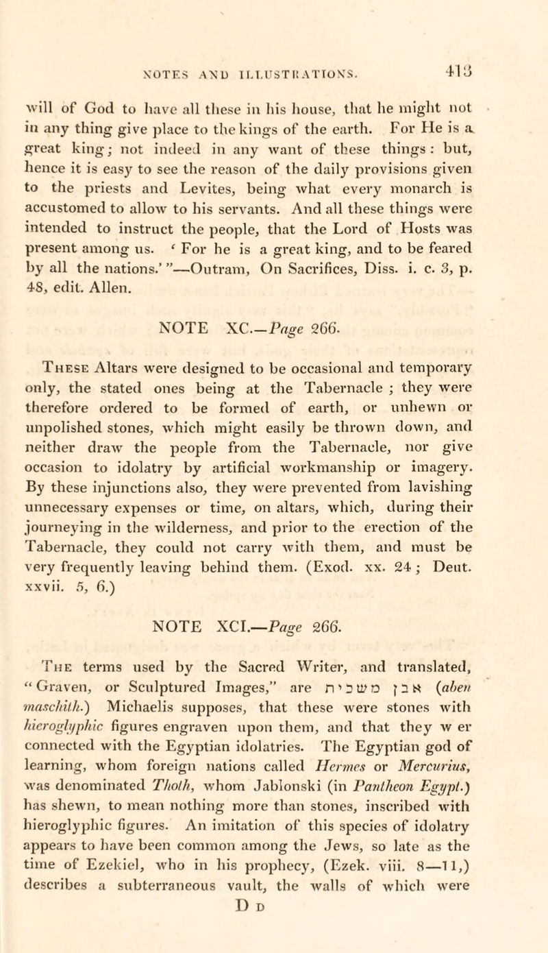 NOTES AND I LI. US T I! AT TON'S. 411} will of Goil to have all these in his house, that he might not in any thing give place to the kings of the earth. For He is a. great king; not indeed in any want of these things : but, hence it is easy to see the reason of the daily provisions given to the priests and Levites, being what every monarch is accustomed to allow to his servants. And all these things were intended to instruct the people, that the Lord of Hosts was present among us. * For he is a great king, and to be feared by all the nations.’ ”—Outram, On Sacrifices, Diss. i. c. 3, p. 48, edit. Allen. NOTE XC—Page 266. These Altars were designed to be occasional and temporary only, the stated ones being at the Tabernacle ; they were therefore ordered to be formed of earth, or unhewn or unpolished stones, which might easily be thrown down, and neither draw the people from the Tabernacle, nor give occasion to idolatry by artificial workmanship or imagery. By these injunctions also, they were prevented from lavishing unnecessary expenses or time, on altars, which, during their journeying in the wilderness, and prior to the erection of the Tabernacle, they could not carry with them, and must be very frequently leaving behind them. (Exod. xx. 24 ; Deut. xxvii. 5, 6.) NOTE XCI.—Page 266. The terms used by the Sacred Writer, and translated, “Graven, or Sculptured Images,” are n ’ 3 W D J3N (aben maschith.) Michaelis supposes, that these were stones with hieroglyphic figures engraven upon them, and that they w er connected with the Egyptian idolatries. The Egyptian god of learning, whom foreign nations called Hermes or Mercurius, was denominated Tho/h, whom Jablonski (in Pantheon Egypt.) has shewn, to mean nothing more than stones, inscribed with hieroglyphic figures. An imitation of this species of idolatry appears to have been common among the Jews, so late as the time of Ezekiel, who in his prophecy, (Ezek. viii. 8—11,) describes a subterraneous vault, the walls of which were D D
