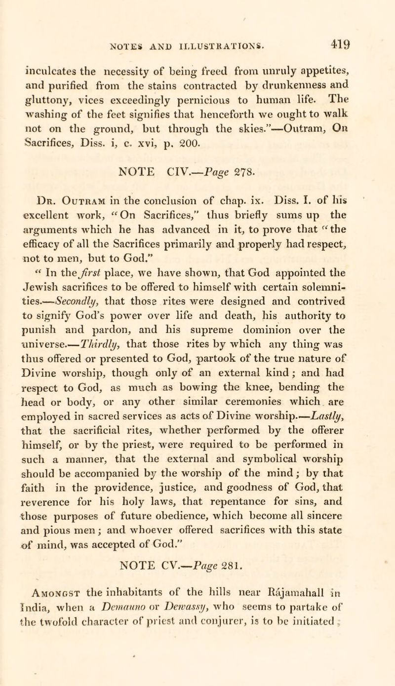 inculcates the necessity of being freed from unruly appetites, and purified from the stains contracted by drunkenness and gluttony, vices exceedingly pernicious to human life. The washing of the feet signifies that henceforth we ought to walk not on the ground, but through the skies.”—Outram, On Sacrifices, Diss. i, c. xvi, p. 200. NOTE CIV.—Page 278. Dr. Outram in the conclusion of chap. ix. Diss. I. of In’s excellent work, “ On Sacrifices,” thus briefly sums up the arguments which he has advanced in it, to prove that “the efficacy of all the Sacrifices primarily and properly had respect, not to men, but to God.” “ In the Jirst place, we have shown, that God appointed the Jewish sacrifices to be offered to himself with certain solemni¬ ties—Secondly, that those rites were designed and contrived to signify God’s power over life and death, his authority to punish and pardon, and his supreme dominion over the universe.—Thirdly, that those rites by which any tiling was thus offered or presented to God, partook of the true nature of Divine worship, though only of an external kind ; and had respect to God, as much as bowing the knee, bending the head or body, or any other similar ceremonies which are employed in sacred services as acts of Divine worship—Lastly, that the sacrificial rites, whether performed by the offerer himself, or by the priest, were required to be performed in such a manner, that the external and symbolical worship should be accompanied by the worship of the mind; by that faith in the providence, justice, and goodness of God, that reverence for his holy laws, that repentance for sins, and those purposes of future obedience, which become all sincere and pious men; and whoever offered sacrifices with this state of mind, was accepted of God.” NOTE CV.—Page 281. Amongst the inhabitants of the hills near Rajamahall in India, when a Demauno or Dewassy, who seems to partake of the twofold character of priest and conjurer, is to be initiated