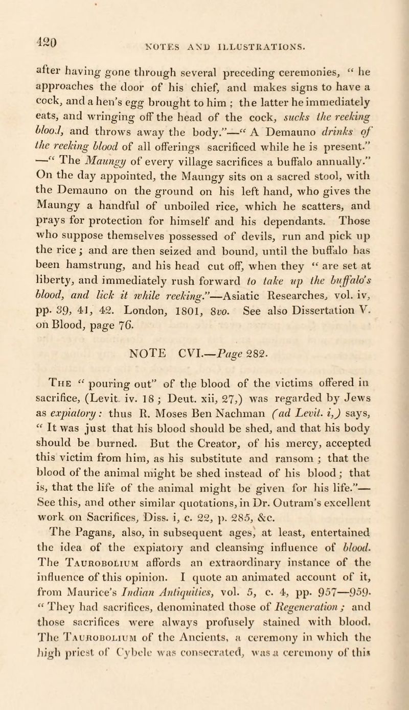 after having gone through several preceding ceremonies, “ lie approaches the door of his chief, and makes signs to have a cock, and a hen’s egg brought to him ; the latter he immediately eats, and wringing off the head of the cock, sucks the reeking blood, and throws away the body.”—“ A Demauno drinks of the reeking blood of all offerings sacrificed while he is present.” —“ 1 he Maungy of every village sacrifices a buffalo annually.” On the day appointed, the Maungy sits on a sacred stool, with the Demauno on the ground on his left hand, who gives the Maungy a handful of unboiled rice, which he scatters, and prays for protection for himself and his dependants. Those who suppose themselves possessed of devils, run and pick up the rice; and are then seized and bound, until the buffalo has been hamstrung, and his head cut off, when they “ are set at liberty, and immediately rush forward to take up the buffalo’s blood, and lick it while reekins.”—Asiatic Researches, vol. iv, O pp. 39, 41, 42. London, 1801, 8vo. See also Dissertation V. on Blood, page 76. NOTE CYrI.—Page 282. The “ pouring out” of the blood of the victims offered in sacrifice, (Levit. iv. 18; Deut. xii, 27,) was regarded by Jews as expiatory: thus R. Moses Ben Nachman (ad Levit. i,J says, “ It was just that his blood should be shed, and that his body should be burned. But the Creator, of his mercy, accepted this victim from him, as his substitute and ransom ; that the blood of the animal might be shed instead of his blood; that is, that the life of the animal might be given for his life.”— See this, and other similar quotations, in Dr. Outram’s excellent work on Sacrifices, Diss. i, c. 22, p. 285, &c. The Pagans, also, in subsequent ages, at least, entertained the idea of the expiatory and cleansing influence of blood. The Taurobolium affords an extraordinary instance of the influence of this opinion. I quote an animated account of it, from Maurice’s Indian Antiquities, vol. 5, c. 4, pp. 957—959* “They had sacrifices, denominated those of Regeneration; and those sacrifices were always profusely stained with blood. The Taurobolium of the Ancients, a ceremony in which the high priest of Cybele was consecrated, was a ceremony of this