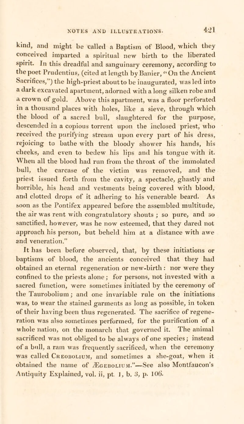 kind, and might be called a Baptism of Blood, which they conceived imparted a spiritual new birth to the liberated spirit. In this dreadful and sanguinary ceremony, according to the poet Prudentius, (cited at length by Banier, “ On the Ancient Sacrifices,”) the high-priest about to be inaugurated, was led into a dark excavated apartment, adorned with a long silken robe and a crown of gold. Above this apartment, was a floor perforated in a thousand places with holes, like a sieve, through which the blood of a sacred bull, slaughtered for the purpose, descended in a copious torrent upon the inclosed priest, who received the purifying stream upon every part of his dress, rejoicing to bathe with the bloody shower his hands, his cheeks, and even to bedew his lips and his tongue with it. When all the blood had run from the throat of the immolated bull, the carcase of the victim was removed, and the priest issued forth from the cavity, a spectacle, ghastly and horrible, his head and vestments being covered with blood, and clotted drops of it adhering to his venerable beard. As soon as the Pontifex appeared before the assembled multitude, the air was rent with congratulatory shouts ; so pure, and so sanctified, however, was he now esteemed, that they dared not approach his person, but beheld him at a distance with awe and veneration.” It has been before observed, that, by these initiations or baptisms of blood, the ancients conceived that they had obtained an eternal regeneration or newr-birth: nor were they confined to the priests alone; for persons, not invested with a sacred function, were sometimes initiated by the ceremony of the Taurobolium ; and one invariable rule on the initiations was, to wear the stained garments as long as possible, in token of their having been thus regenerated. The sacrifice of regene¬ ration was also sometimes performed, for the purification of a whole nation, on the monarch that governed it. The animal sacrificed was not obliged to be always of one species; instead of a bull, a ram was frequently sacrificed, when the ceremony was called Ckeobolium, and sometimes a she-goat, when it obtained the name of .ZEgebouum.”—See also Montfaucon’s Antiquity Explained, vol. ii, pt. I, b. 3, p. 10b'.