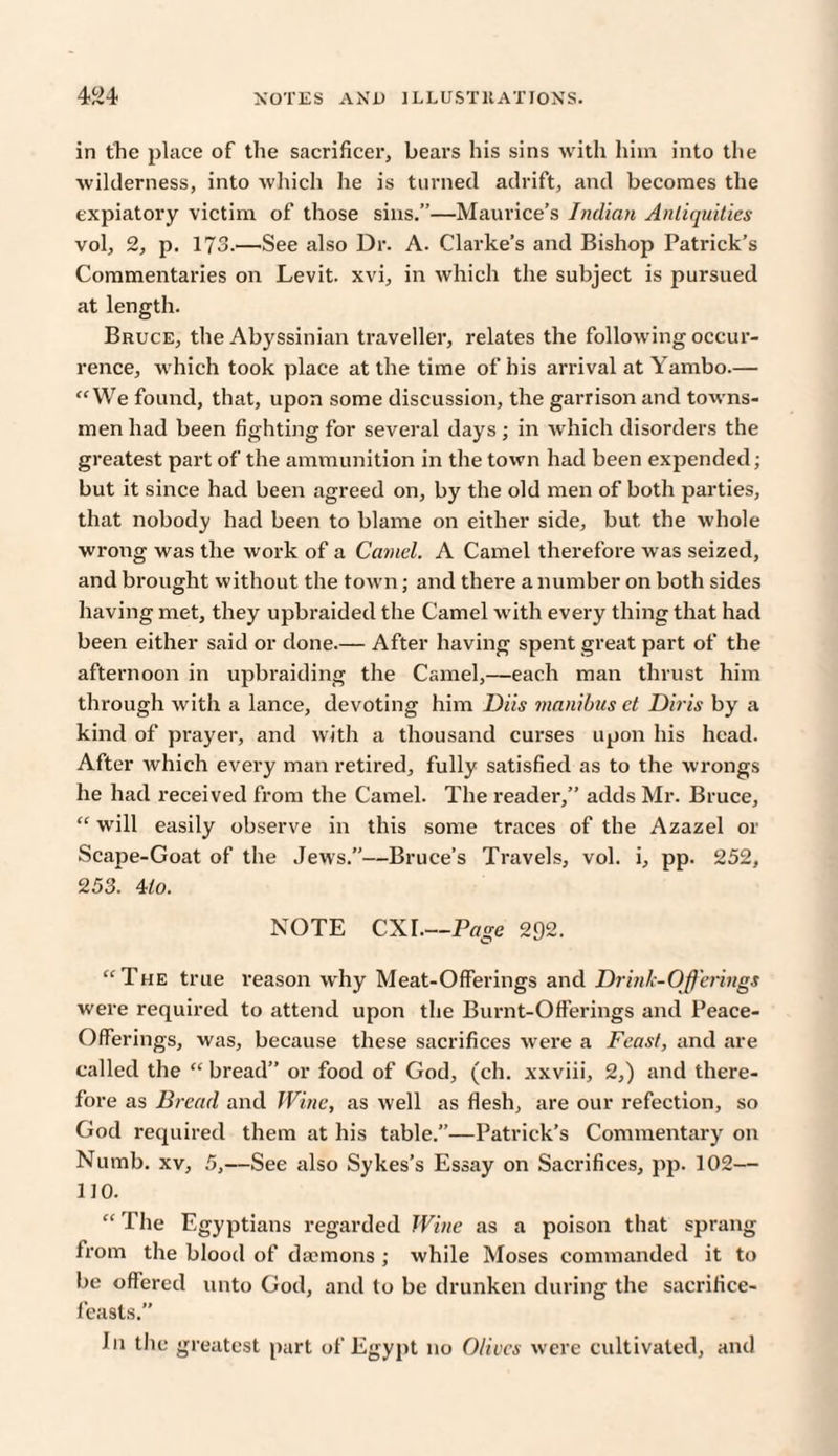in the place of the sacrificer, bears his sins with him into the wilderness, into which lie is turned adrift, and becomes the expiatory victim of those sins.”—Maurice’s Indian Antiquities vol, 2, p. 173.—See also Dr. A. Clarke’s and Bishop Patrick’s Commentaries on Levit. xvi, in which the subject is pursued at length. Bruce, the Abyssinian traveller, relates the following occur¬ rence, which took place at the time of his arrival at Yambo.— “We found, that, upon some discussion, the garrison and towns¬ men had been fighting for several days; in which disorders the greatest part of the ammunition in the town had been expended; but it since had been agreed on, by the old men of both parties, that nobody had been to blame on either side, but the whole wrong was the work of a Camel. A Camel therefore was seized, and brought without the town; and there a number on both sides having met, they upbraided the Camel with every thing that had been either said or done.— After having spent great part of the afternoon in upbraiding the Camel,—each man thrust him through with a lance, devoting him Diis manibus ct Diris by a kind of prayer, and with a thousand curses upon his head. After which every man retired, fully satisfied as to the wrongs he had received from the Camel. The reader,” adds Mr. Bruce, “ will easily observe in this some traces of the Azazel or Scape-Goat of the Jews.”—Bruce’s Travels, vol. i, pp. 252, 253. 4/o. NOTE CXI.—Page 292. “The true reason why Meat-Offerings and Drink-Offerings were required to attend upon the Burnt-Offerings and Peace- Offerings, was, because these sacrifices were a Feast, and are called the “ bread” or food of God, (ch. xxviii, 2,) and there¬ fore as Bread and Wine, as well as flesh, are our refection, so God required them at his table.”—Patrick’s Commentary on Numb, xv, 5,—See also Sykes’s Essay on Sacrifices, pp. 102— 110. “ The Egyptians regarded Wine as a poison that sprang from the blood of daemons ; while Moses commanded it to be offered unto God, and to be drunken during the sacrifice- feasts. I11 the greatest part of Egypt no Olives were cultivated, and