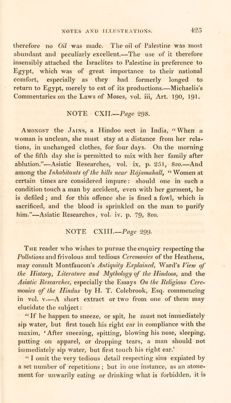 therefore no Oil was made. The oil of Palestine was most abundant and peculiarly excellent.—The use of it therefore insensibly attached the Israelites to Palestine in preference to Egypt, which was of great importance to their national comfort, especially as they had formerly longed to return to Egypt, merely to eat of its productions.—Michaelis’s Commentaries on the Laws of Moses, vol. iii, Art. 190, 19L NOTE CXI I_Page 298. Amongst the Jains, a Hindoo sect in India, “ When a woman is unclean, she must stay at a distance from her rela¬ tions, in unchanged clothes, for four days. On the morning of the fifth day she is permitted to mix with her family after ablution.”—Asiatic Researches, vol. ix, p. 251, 800.—And among the Inhabitants of the hills near Rdjamahall, “ Women at certain times are considered impure: should one in such a condition touch a man by accident, even with her garment, he is defiled; and for this offence she is fined a fowl, which is sacrificed, and the blood is sprinkled on the man to purify him.”—Asiatic Researches, vol. iv. p. 79> 800. NOTE CXI 11.—Page 299- The reader who wishes to pursue the enquiry respecting the Pollutions and frivolous and tedious Ceremonies of the Heathens, may consult Montfaucon’s Antiquity Explained, Ward’s View of the History, Literature and Mythology of the Hindoos, and the Asiatic Researches, especially the Essays On the Religious Cere¬ monies of the Hindus by H. T. Colebrook, Esq. commencing in vol. v—A short extract or two from one of them may elucidate the subject: “ If he happen to sneeze, or spit, he must not immediately sip water, but first touch his right ear in compliance with the maxim, ‘ After sneezing, spitting, blowing his nose, sleeping, putting on apparel, or dropping tears, a man should not immediately sip water, but first touch his right ear.’ “ I omit the very tedious detail respecting sins expiated by a set number of repetitions ; but in one instance, as an atone¬ ment for unwarily eating or drinking what is forbidden, it is