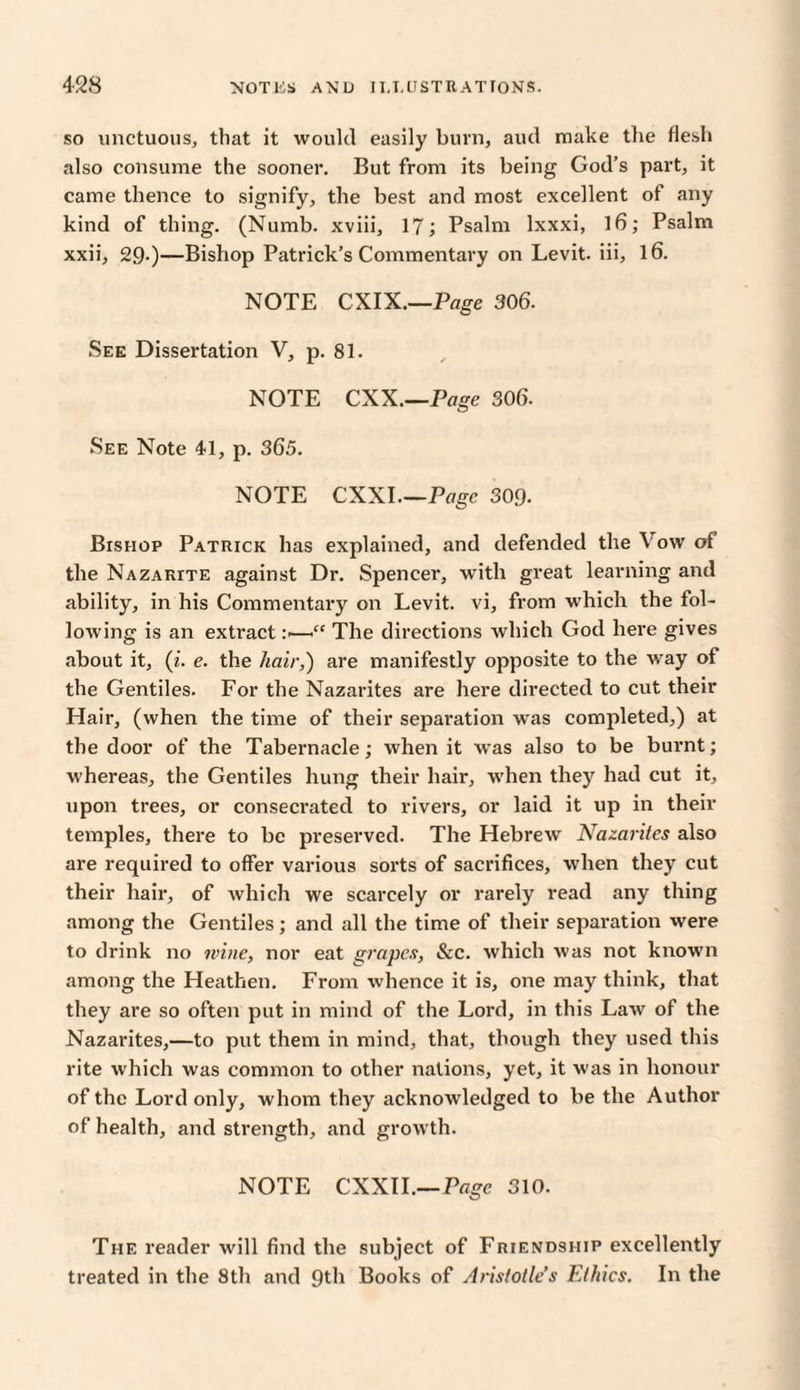 so unctuous, that it would easily burn, aud make the flesh also consume the sooner. But from its being God’s part, it came thence to signify, the best and most excellent of any kind of thing. (Numb, xviii, 17; Psalm lxxxi, 16; Psalm xxii, 29.)—Bishop Patrick’s Commentary on Levit. iii, 16. NOTE CXIX.—Page 306. See Dissertation V, p. 81. NOTE CXX.—Page 306. See Note 41, p. 365. NOTE CXXI.—Page 309. Bishop Patrick has explained, and defended the Vow of the Nazarite against Dr. Spencer, with great learning and ability, in his Commentary on Levit. vi, from which the fol¬ lowing is an extract :<—<“ The directions which God here gives about it, (i. e. the hair,) are manifestly opposite to the way of the Gentiles. For the Nazarites are here directed to cut their Hair, (when the time of their separation was completed,) at the door of the Tabernacle; when it was also to be burnt; whereas, the Gentiles hung their hair, when they had cut it, upon trees, or consecrated to rivers, or laid it up in their temples, there to be preserved. The Hebrew Nazarites also are required to offer various sorts of sacrifices, when they cut their hair, of which we scarcely or rarely read any thing among the Gentiles; and all the time of their separation were to drink no wine, nor eat grapes, &c. which was not known among the Heathen. From whence it is, one may think, that they are so often put in mind of the Lord, in this Law of the Nazarites,—to put them in mind, that, though they used this rite which was common to other nations, yet, it was in honour of the Lord only, whom they acknowledged to be the Author of health, and strength, and growth. NOTE CXXII.—Page 310. The reader will find the subject of Friendship excellently treated in the 8th and 9th Books of Aristotle’s Ethics. In the