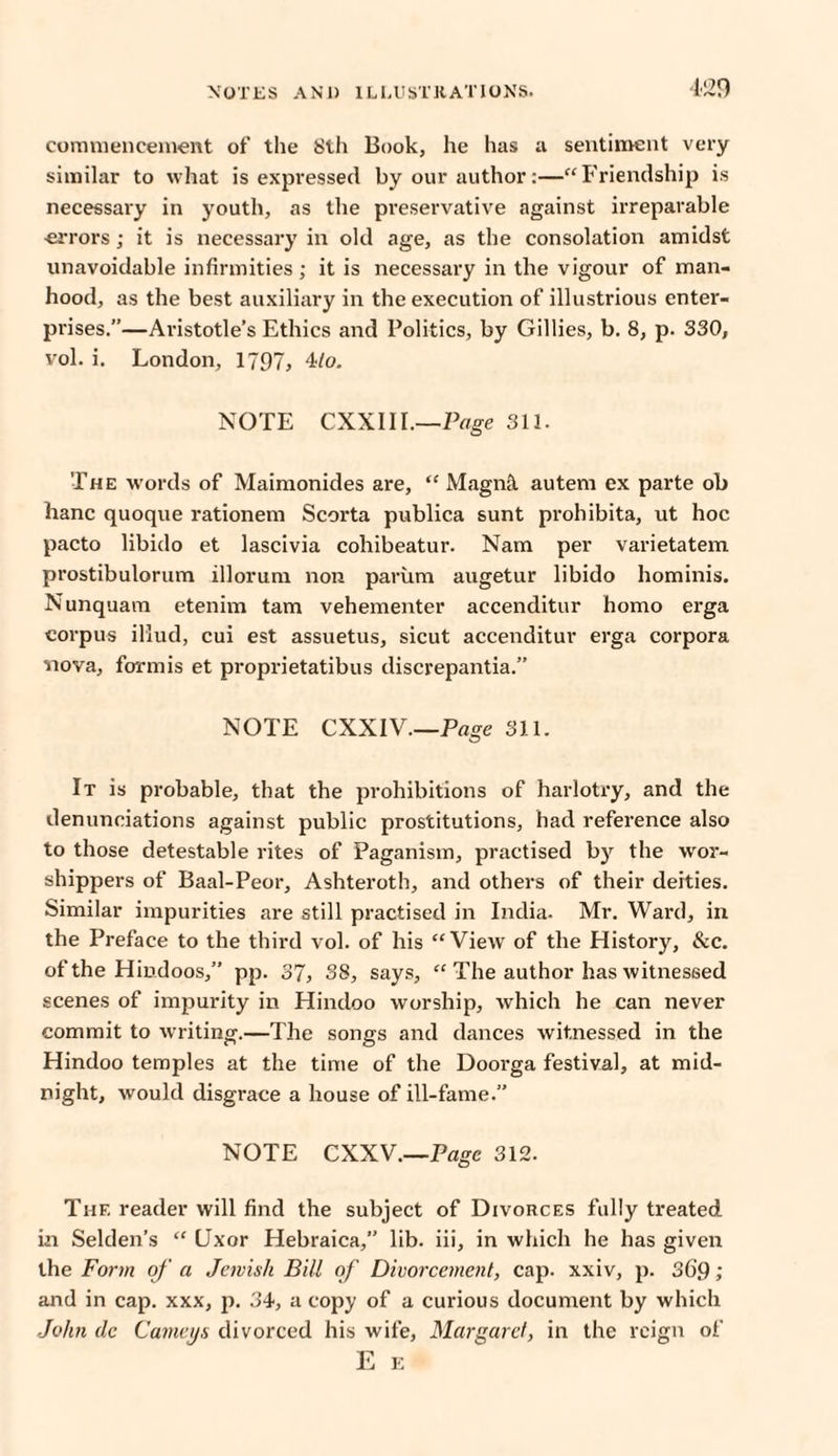 commencement of the 8th Book, he has a sentiment very similar to what is expressed by our author:—“Friendship is necessary in youth, as the preservative against irreparable •errors; it is necessary in old age, as the consolation amidst unavoidable infirmities; it is necessary in the vigour of man¬ hood, as the best auxiliary in the execution of illustrious enter¬ prises.”—Aristotle’s Ethics and Politics, by Gillies, b. 8, p. 330, vol. i. London, 1797, 4/o. NOTE CXXIII.—Page 311. The words of Maimonides are, “ Magnft autem ex parte oh hanc quoque rationem Scorta publica sunt prohibita, ut hoc pacto libido et lascivia cohibeatur. Nam per varietatem prostibulorum illorum non parum augetur libido hominis. Nunquam etenim tam vehementer accenditur homo erga corpus illud, cui est assuetus, sicut accenditur erga corpora nova, formis et proprietatibus discrepantia.” NOTE CXXIV—Page 311. It is probable, that the prohibitions of harlotry, and the denunciations against public prostitutions, had reference also to those detestable rites of Paganism, practised by the wor¬ shippers of Baal-Peor, Ashteroth, and others of their deities. Similar impurities are still practised in India. Mr. Ward, in the Preface to the third vol. of his “View of the History, &c. of the Hindoos,” pp. 37, 38, says, “ The author has witnessed scenes of impurity in Hindoo worship, which he can never commit to writing.—The songs and dances witnessed in the Hindoo temples at the time of the Doorga festival, at mid¬ night, would disgrace a house of ill-fame.” NOTE CXXV.—Page 312. The reader will find the subject of Divorces fully treated in Selden’s “ LJxor Hebraica,” lib. iii, in which he has given the Form of a Jewish Bill of Divorcement, cap. xxiv, p. 36'9 ; and in cap. xxx, p. 34, a copy of a curious document by which John clc Carneys divorced his wife, Margaret, in the reign of E E