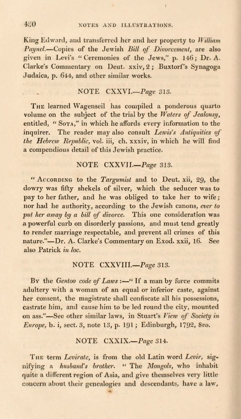 4-00 'NOTICS AND ILLUSTRATIONS. King Edward, and transferred her and her property to William Paynel.—Copies of the Jewish Bill of Divorcement, are also given in Levi’s “Ceremonies of the Jews,” p. 146; Dr. A. Clarke’s Commentary on Deut. xxiv, 2 ; Buxtorf’s Synagoga Judaica, p. 644, and other similar works. NOTE CXXVI.—Page 313. . \ The learned Wagenseil has compiled a ponderous quarto volume on the subject of the trial by the Waters of Jealousy, entitled, “ Sota,” in which he affords every information to the inquirer. The reader may also consult Lewis’s Antiquities of the Hebrew Republic, vol. iii, ch. xxxiv, in which he will find a compendious detail of this Jewish practice. NOTE CXXVI I.—Page 313. “ According to the Targumist and to Deut. xii, 29, the dowry was fifty shekels of silver, which the seducer was to pay to her father, and he was obliged to take her to wife ; nor had he authority, according to the Jewish canons, ever to put her away by a bill of divorce. This one consideration was a powerful curb on disorderly passions, and must tend greatly to render marriage respectable, and prevent all crimes of this nature.”—Dr. A. Clarke’s Commentary on Exod. xxii, 16. See also Patrick in loc. NOTE CXXVIII—Page 313. Bv the Gentoo code of Laws :— If a man by force commits adultery with a woman of an equal or inferior caste, against her consent, the magistrate shall confiscate all his possessions, castrate him, and cause him to be led round the city, mounted on ass.”—See other similar laws, in Stuart’s View of Society in Europe, b. i, sect. 3, note 13, p. 191 i Edinburgh, 1792, 8vo. NOTE CXXIX—Page 314. The term Lcvirate, is from the old Latin word Lcvir, sig¬ nifying a husband’s brother. “ The Mongols, who inhabit quite a different region of Asia, and give themselves very little concern about their genealogies and descendants, have a law.