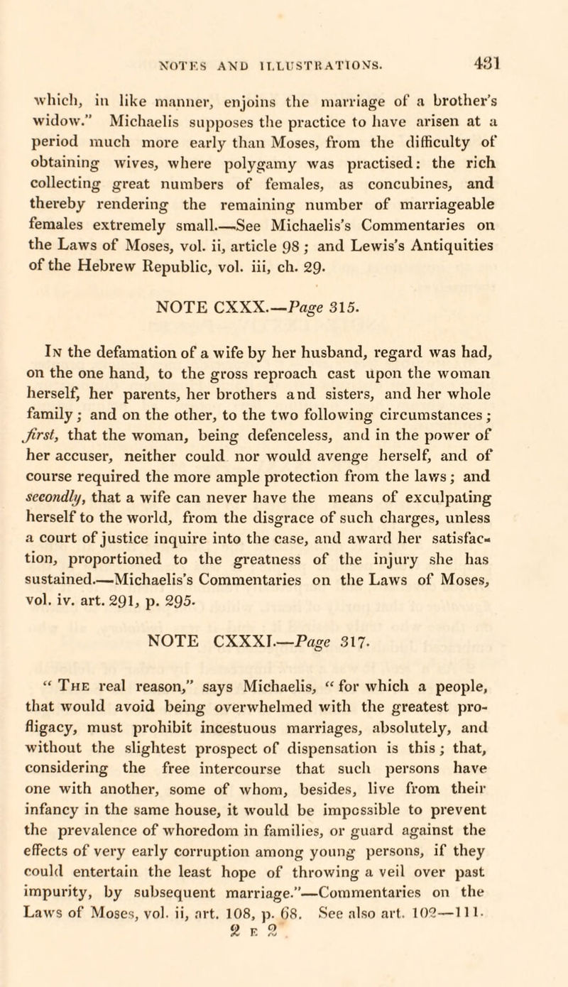 4.‘31 which, in like manner, enjoins the marriage of a brother’s widow.” Michaelis supposes the practice to have arisen at a period much more early than Moses, from the difficulty of obtaining wives, where polygamy was practised: the rich collecting great numbers of females, as concubines, and thereby rendering the remaining number of marriageable females extremely small_See Michaelis’s Commentaries on the Laws of Moses, vol. ii, article 98; and Lewis’s Antiquities of the Hebrew Republic, vol. iii, ch. 29- NOTE CXXX.—Page 315. In the defamation of a wife by her husband, regard was had, on the one hand, to the gross reproach cast upon the woman herself, her parents, her brothers and sisters, and her whole family; and on the other, to the two following circumstances; first, that the woman, being defenceless, and in the power of her accuser, neither could nor would avenge herself, and of course required the more ample protection from the laws; and secondly, that a wife can never have the means of exculpating herself to the world, from the disgrace of such charges, unless a court of justice inquire into the case, and award her satisfac¬ tion, proportioned to the greatness of the injury she has sustained—Michaelis’s Commentaries on the Laws of Moses, vol. iv. art. 291, p. 295. NOTE CXXXI.—Page 311. “The real reason,” says Michaelis, “ for which a people, that would avoid being overwhelmed with the greatest pro¬ fligacy, must prohibit incestuous marriages, absolutely, and without the slightest prospect of dispensation is this ; that, considering the free intercourse that such persons have one with another, some of whom, besides, live from their infancy in the same house, it would be impossible to prevent the prevalence of whoredom in families, or guard against the effects of very early corruption among young persons, if they could entertain the least hope of throwing a veil over past impurity, by subsequent marriage.”—Commentaries on the Laws of Moses, vol. ii, art. 108, p. 68. See also art. 102—111.