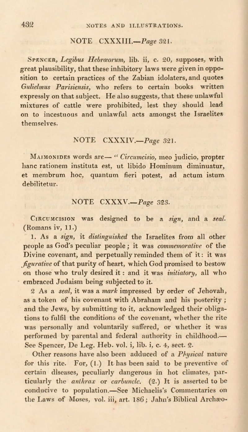 NOTE CXXXIII.—Page 321. Spencer, Legibus Hebrceonim, lib. ii, c. 20, supposes, with great plausibility, that these inhibitory laws were given in oppo¬ sition to certain practices of the Zabian idolaters, and quotes Gulielinus Parisiensis, who refers to certain books written expressly on that subject. He also suggests, that these unlawful mixtures of cattle were prohibited, lest they should lead on to incestuous and unlawful acts amongst the Israelites themselves. NOTE CXXXIV.—Page 321. Majmonides words are— “ Circumcisio, meo judicio, propter hanc rationem instituta est, ut libido Hominum diminuatur, et membrum hoc, quantum fieri potest, ad actum istum debilitetur. NOTE CXXXV.—Page 323. Circumcision was designed to be a sign, and a seal. (Romans iv, 11.) 1. As a sign, it distinguished the Israelites from all other people as God's peculiar people; it was commemorative of the Divine covenant, and perpetually reminded them of it: it was figurative of that purity of heart, which God promised to bestow on those who truly desired it : and it was initiatory, all who embraced Judaism being subjected to it. 2 As a seal, it was a mark impressed by order of Jehovah, as a token of his covenant with Abraham and his posterity ; and the Jews, by submitting to it, acknowledged their obliga¬ tions to fulfil the conditions of the covenant, whether the rite was personally and voluntarily suffered, or whether it was performed by parental and federal authority in childhood.— See Spencer, De Leg. Heb. vol. i, lib. i, c. 4, sect. 2. Other reasons have also been adduced of a Physical nature for this rite. For, (1.) It has been said to be preventive of certain diseases, peculiarly dangerous in hot climates, par¬ ticularly the anthrax or carbuncle. (2.) It is asserted to be conducive to population.—See Michaelis’s Commentaries on the Laws of Moses, vol. iii, art. 18b; Jahn’s Biblical Archteo-