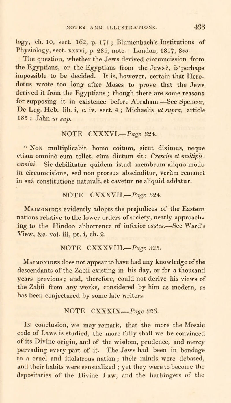 logy, ch. 10, sect. 16’2, p. 171 ; Blumenbach’s Institutions of Physiology, sect, xxxvi, p. 283, note. London, 1817, 8vo. The question, whether the Jews derived circumcission from the Egyptians, or the Egyptians from the Jews?, is'perhaps impossible to be decided. It is, however, certain that Hero¬ dotus wrote too long after Moses to prove that the Jews derived it from the Egyptians ; though there are some reasons for supposing it in existence before Abraham.—See Spencer, De Leg. Heb. lib. i, c. iv. sect. 4 ; Michaelis ul supra, article 185 ; Jahn ul sup. NOTE CXXXVI.—Page 324. “ Non multiplicabit homo coitum, sicut diximus, neque etiam omninb eum toilet, ciim dictum sit; Crescite et mullipli- camini. Sic debilitatur quidem istud membrum aliquo modo in circumcisione, sed non prorsus abscinditur, verhm remanet in sua constitutione naturali, et cavetur ne aliquid addatur. NOTE CXXXVIL—Page 324. Maimonides evidently adopts the prejudices of the Eastern nations relative to the lower orders of society, nearly approach¬ ing to the Hindoo abhorrence of inferior castes.—See Ward’s View, &c. vol. iii, pt. i, ch. 2. NOTE CXXXVIII.—Page 325. Maimonides does not appear to have had any knowledge of the descendants of the Zabii existing in his day, or for a thousand years previous; and, therefore, could not derive his views of the Zabii from any works, considered by him as modern, as has been conjectured by some late writers. NOTE CXXXIX.—Page 326. In conclusion, we may remark, that the more the Mosaic code of Laws is studied, the more fully shall we be convinced of its Divine origin, and of the wisdom, prudence, and mercy pervading every part of it. The Jews had been in bondage to a cruel and idolatrous nation; their minds were debased, and their habits were sensualized ; yet they were to become the depositaries of the Divine Law, and the harbingers of the
