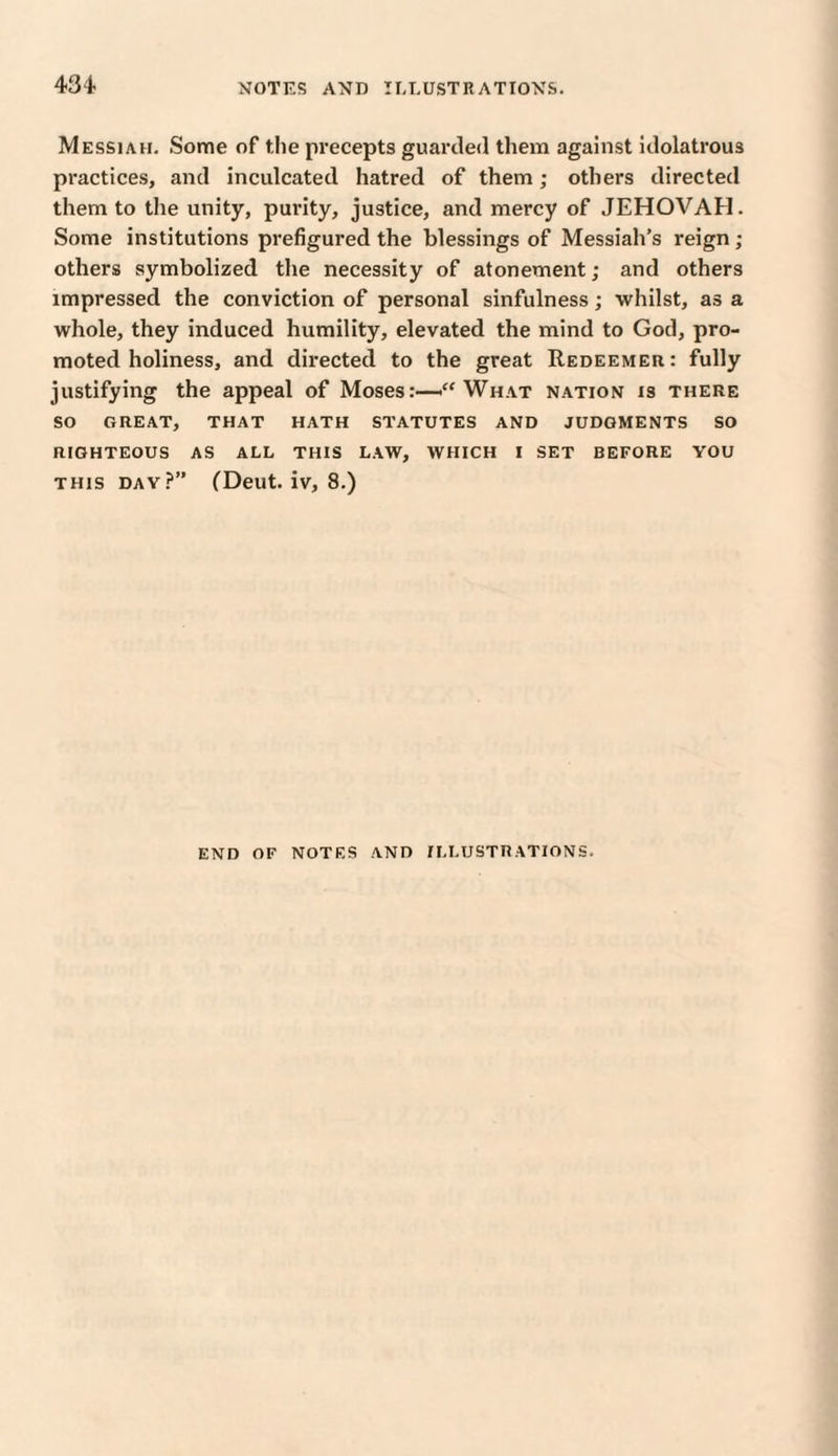 Messiah. Some of the precepts guarded them against idolatrous practices, and inculcated hatred of them; others directed them to the unity, purity, justice, and mercy of JEHOVAH. Some institutions prefigured the blessings of Messiah’s reign ; others symbolized the necessity of atonement; and others impressed the conviction of personal sinfulness; whilst, as a whole, they induced humility, elevated the mind to God, pro¬ moted holiness, and directed to the great Redeemer: fully justifying the appeal of Moses:—<“ What nation is there SO GREAT, THAT HATH STATUTES AND JUDGMENTS SO RIGHTEOUS AS ALL THIS LAW, WHICH I SET BEFORE YOU this day?” (Deut. iv, 8.) END OF NOTES AND ILLUSTRATIONS.