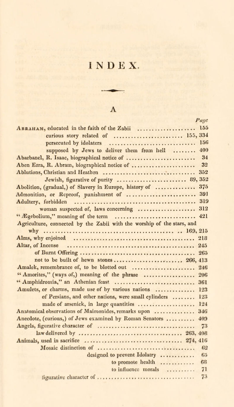 INDEX A Putjc Abraham, educated in the faith of the Zabii . 155 curious story related of . 155, 334 persecuted by idolaters . 150 supposed by Jews to deliver them from hell . 400 Abarbanel, R. Isaac, biographical notice of. 34 Aben Ezra, R. Abram, biographical notice of. 32 Ablutions, Christian and Heathen . 352 Jewish, figurative of purity . 89, 352 Abolition, (gradual,) of Slavery in Europe, history of .. 375 Admonition, or Reproof, punishment of . 391 Adultery, forbidden . 319 woman suspected of, laws concerning . 312 “ jEgebolium,” meaning of the term . 421 Agriculture, connected by the Zabii with the worship of the stars, and why . 169, 215 Alms, why enjoined . 218 Altar, of Incense . 245 of Burnt Offering. 265 not to be built of hewn stones. 266, 413 Amalek, remembrance of, to be blotted out . 246 “ Amorites,” (ways of,) meaning of the phrase . 206 “ Amphidrotnia,” an Athenian feast ... 361 Amulets, or charms, made use of by various nations . 123 of Persians, and other nations, were small cylinders . 123 made of arsenick, in large quantities . 124 Anatomical observations of Maimonides, remarks upon . 346 Anecdote, (curious,) of Jews examined by Roman Senators. 409 Angels, figurative character of . 73 law delivered by . 263, 408 Animals, used in sacrifice ... 274, 416 Mosaic distinction of . 62 designed to prevent Idolatry . 65 to promote health . 68 to influence morals . 71 figurative character of. 73