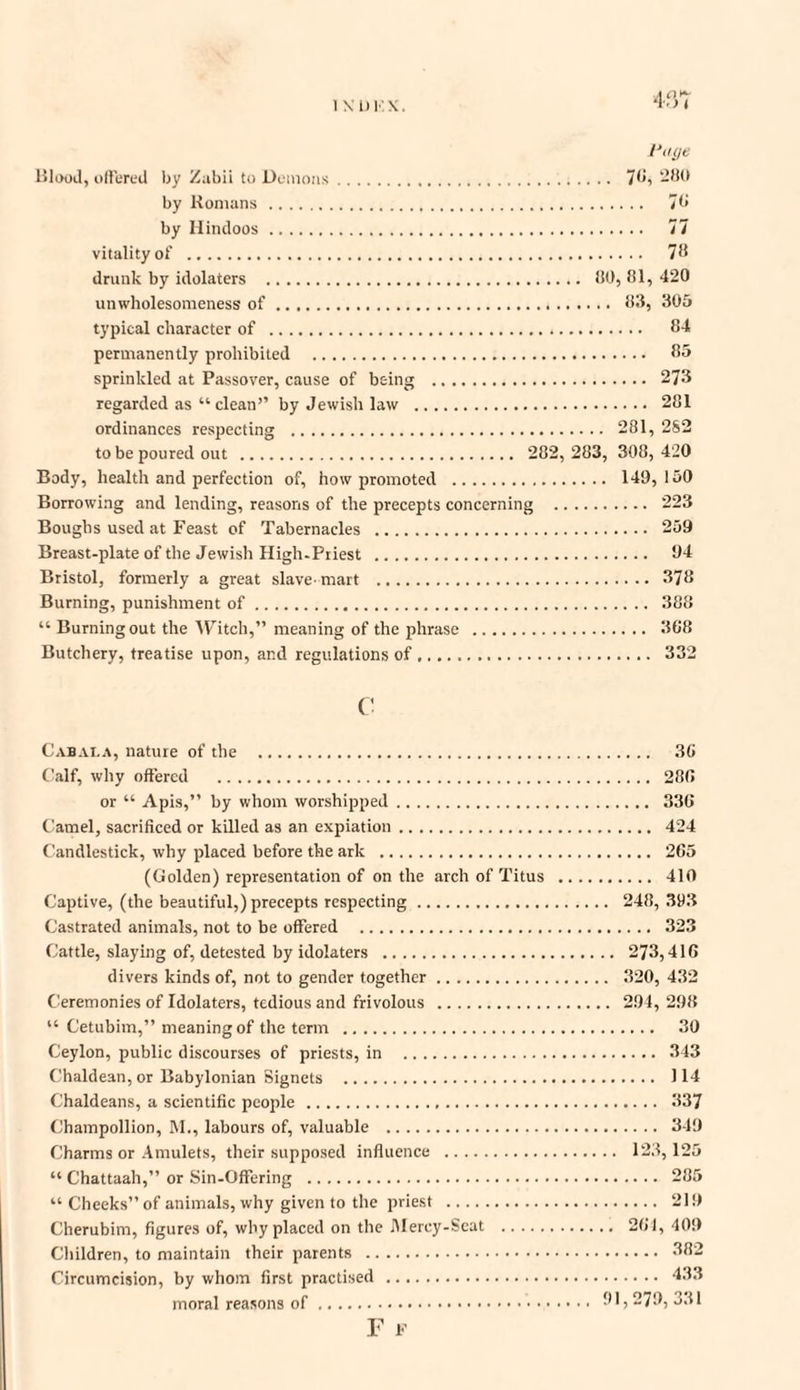 1XDKX. Page Blood, offered by Zubii to Demons. 78, 280 by Romans. 7b by Hindoos. 77 vitality of . 78 drunk by idolaters . 80, 81, 420 unwholesomeness of. 83, 305 typical character of . 84 permanently prohibited . 85 sprinkled at Passover, cause of being . 273 regarded as “ clean’’ by Jewish law . 281 ordinances respecting . 281, 2S2 to be poured out . 282, 283, 308,420 Body, health and perfection of, how promoted . 149,150 Borrowing and lending, reasons of the precepts concerning . 223 Boughs used at Feast of Tabernacles . 259 Breast-plate of the Jewish High-Priest . 94 Bristol, formerly a great slave-mart . 378 Burning, punishment of. 388 “ Burning out the Witch,” meaning of the phrase . 368 Butchery, treatise upon, and regulations of. 332 c Cabala, nature of the . 36 Calf, why offered . 286 or “ Apis,” by whom worshipped. 336 Camel, sacrificed or killed as an expiation. 424 Candlestick, why placed before the ark . 265 (Golden) representation of on the arch of Titus . 410 Captive, (the beautiful,) precepts respecting. 248, 393 Castrated animals, not to be offered . 323 Cattle, slaying of, detested by idolaters . 273,416 divers kinds of, not to gender together. 320, 432 Ceremonies of Idolaters, tedious and frivolous . 294, 298 “ Cetubim,” meaning of the term . 30 Ceylon, public discourses of priests, in . 343 Chaldean, or Babylonian Signets . 114 Chaldeans, a scientific people . 337 Champollion, M., labours of, valuable . 349 Charms or Amulets, their supposed influence . 123,125 “ Chattaah,” or Sin-Offering . 285 “ Cheeks” of animals, why given to the priest . 219 Cherubim, figures of, why placed on the Mercy-Scat . 264, 409 Children, to maintain their parents . 382 Circumcision, by whom first practised . 433 moral reasons of. 91,279,331 F F