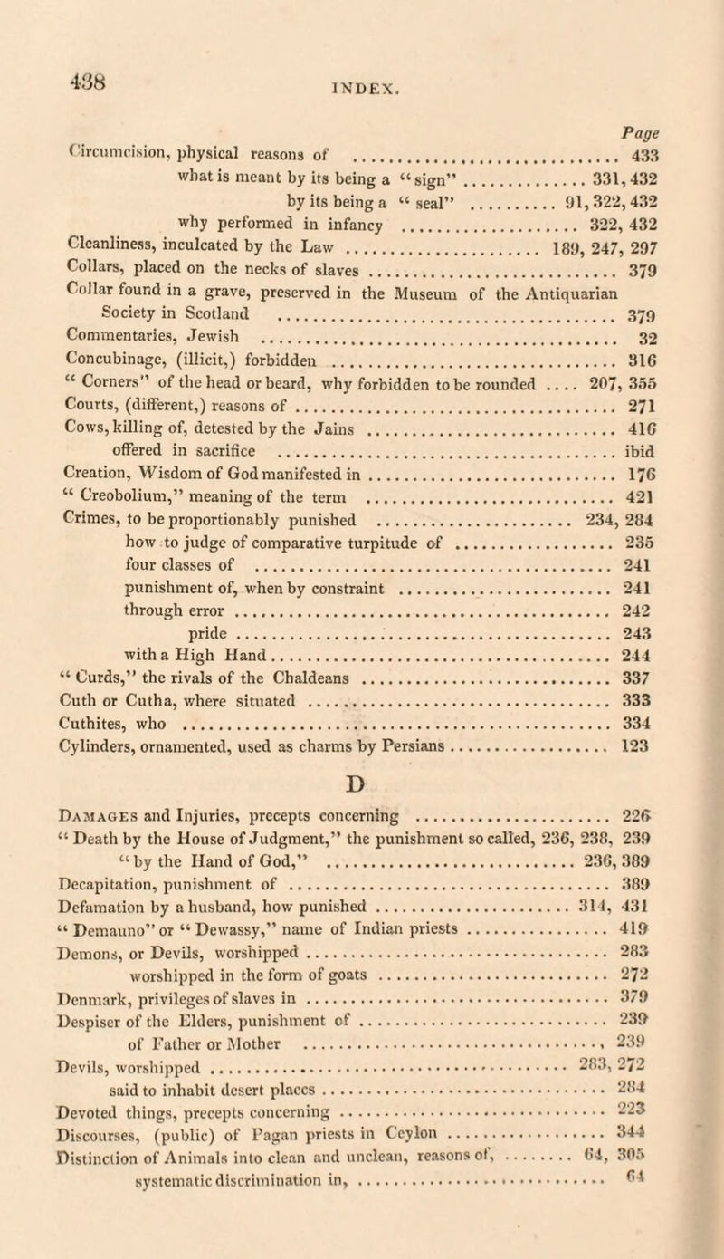 INDEX. Page Circumcision, physical reasons of . 433 what is meant by its being a “sign”. 331,432 by its being a “seal” .91,322,432 why performed in infancy . 322, 432 Cleanliness, inculcated by the Law . 189, 247, 297 Collars, placed on the necks of slaves. 379 Collar found in a grave, preserved in the Museum of the Antiquarian Society in Scotland . 379 Commentaries, Jewish . 32 Concubinage, (illicit,) forbidden . 316 “Corners” of the head or beard, why forbidden to be rounded .... 207,355 Courts, (different,) reasons of. 271 Cows, killing of, detested by the Jains . 416 offered in sacrifice .ibid Creation, Wisdom of God manifested in. . 176 “ Creobolium,” meaning of the term . 421 Crimes, to be proportionably punished . 234, 284 how to judge of comparative turpitude of . 235 four classes of . 241 punishment of, when by constraint . 241 through error. 242 pride. 243 with a High Hand. 244 “ Curds,” the rivals of the Chaldeans . 337 Cuth or Cutha, where situated . 333 Cuthites, who . 334 Cylinders, ornamented, used as charms by Persians. 123 D Damages and Injuries, precepts concerning . 226 “ Death by the House of Judgment,” the punishment so called, 236, 238, 239 “by the Hand of God,” . 236, 389 Decapitation, punishment of . 389 Defamation by a husband, how punished.314, 431 “ Demauno”or “ Dewassy,” name of Indian priests. 419 Demons, or Devils, worshipped. 283 worshipped in the form of goats . 272 Denmark, privileges of slaves in . 379 Despiser of the Elders, punishment of. 239 of Father or Mother .. 239 Devils, worshipped. 283, 272 said to inhabit desert places. 284 Devoted things, precepts concerning . 223 Discourses, (public) of Pagan priests in Ceylon. 344 Distinction of Animals into clean and unclean, reasons ot, . 64, 305 systematic discrimination in,. 64