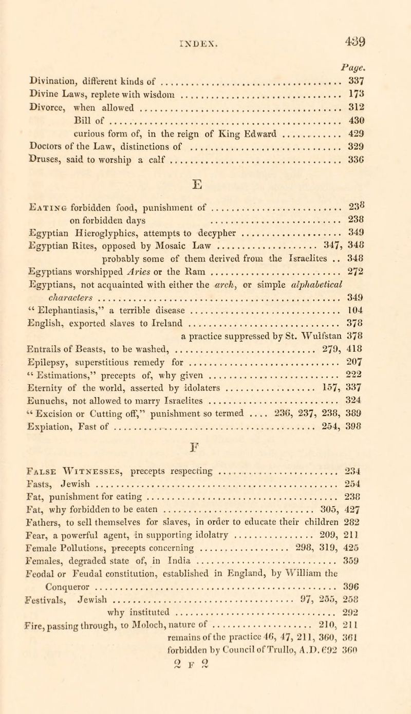 Page. Divination, different kinds of. 337 Divine Laws, replete with wisdom . 173 Divorce, when allowed. 312 Bill of. 430 curious form of, in the reign of King Edward.. 429 Doctors of the Law, distinctions of . 329 Druses, said to worship a calf. 336 E Eating forbidden food, punishment of. 23^ on forbidden days 238 Egyptian Hieroglyphics, attempts to decypber. 349 Egyptian Rites, opposed by Mosaic Law . 347, 348 probably some of them derived from the Israelites .. 348 Egyptians worshipped Aries or the Ram. 272 Egyptians, not acquainted with either the arch, or simple alphabetical characters. 349 “Elephantiasis,” a terrible disease. 104 English, exported slaves to Ireland . 378 a practice suppressed by St. Wulfstan 378 Entrails of Beasts, to be washed, . 279, 418 Epilepsy, superstitious remedy for... 207 “ Estimations,” precepts of, why given... 222 Eternity of the world, asserted by idolaters. 157, 337 Eunuchs, not allowed to marry Israelites . 324 “ Excision or Cutting off,” punishment so termed .... 236, 237, 238, 389 Expiation, Fast of. 254, 398 F False Witnesses, precepts respecting . 234 Fasts, Jewish . 254 Fat, punishment for eating. 238 Fat, why forbidden to be eaten . 305, 427 Fathers, to sell themselves for slaves, in order to educate their children 282 Fear, a powerful agent, in supporting idolatry. 209, 211 Female Pollutions, precepts concerning . 298, 319, 425 Females, degraded state of, in India . 359 Feodal or Feudal constitution, established in England, by William the Conqueror. 396 Festivals, Jewish . 97, 255, 258 why instituted . 292 Fire, passing through, to Moloch, nature of. 210, 211 remains of the practice 46, 47, 211, 360, 361 forbidden by Council of Trullo, A.I). 692 360 O ,, Q /v 1' 'V