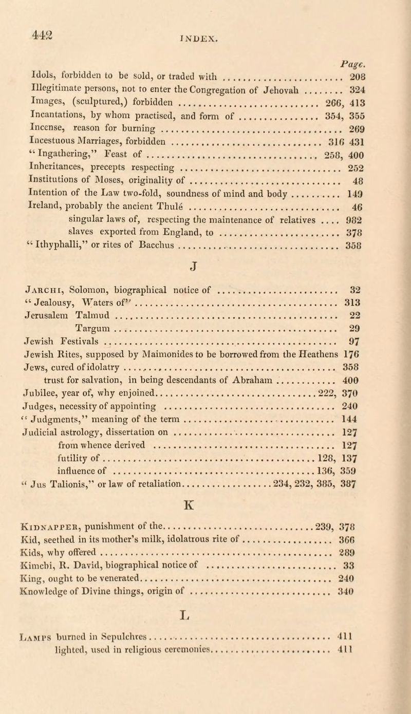INDEX. Page. Idols, forbidden to be sold, or traded with. 208 Illegitimate persons, not to enter the Congregation of Jehovah . 324 Images, (sculptured,) forbidden . 2G6, 413 Incantations, by whom practised, and form of. 354, 355 Incense, reason for burning. 269 Incestuous Marriages, forbidden . 316 431 “ Ingathering,” Feast of. 258, 400 Inheritances, precepts respecting . 252 Institutions of Moses, originality of. 48 Intention of the Law two-fold, soundness of mind and body. 149 Ireland, probably the ancient Thule . 46 singular laws of, respecting the maintenance of relatives .... 982 slaves exported from England, to. 378 “ Ithyphalli,” or rites of Bacchus. 358 J J ARC hi, Solomon, biographical notice of . 32 “Jealousy, Waters of”. 313 Jerusalem Talmud . 22 TaTgum. 29 Jewish Festivals . 97 Jewish Rites, supposed by Maimonidesto be borrowed from the Heathens 176 Jews, cured of idolatry ...... 358 trust for salvation, in being descendants of Abraham. 400 Jubilee, year of, why enjoined.222, 370 Judges, necessity of appointing . 240 “ Judgments,” meaning of the term. 144 Judicial astrology, dissertation on.. 127 from whence derived . 127 futility of.128, 137 influence of . 136, 359 “ Jus Talionis,” or law of retaliation.234, 232, 385, 387 Iv Kidnapper, punishment of the.239, 378 Kid, seethed in its mother’s milk, idolatrous rite of. 366 Kids, why offered. 289 Kimcbi, R. David, biographical notice of . 33 King, ought to be venerated. 240 Knowledge of Divine things, origin of. 340 L Lamps burned in Sepulchres. 411 lighted, used in religious ceremonies. 411