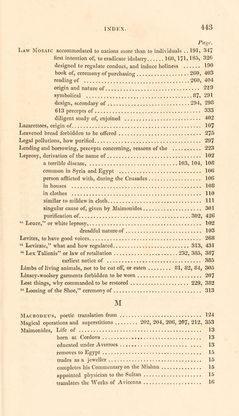 rage. Law Mosaic accommodated to nations more than to individuals .. 101, 047 first intention of, to eradicate idolatry.100, 171,185, 320 designed to regulate conduct, and induce holiness . 100 book of, ceremony of purchasing.200, 403 reading of .200, 404 origin and nature of. 229 symbolical .87, 291 design, secondary of.294, 298 613 precepts of. 333 diligent study of, enjoined . 402 Lazarettoes, origin of. 107 Leavened bread forbidden to be offered. 275 Legal pollutions, how purified. 297 Lending and borrowing, precepts concerning, reasons of the . 223 Leprosy, derivation of the name of. 102 a terrible disease,.103, 104, 108 common in Syria and Egypt . 106 person afflicted with, during the Crusades. 106 in houses . 108 in clothes . 110 similar to mildew in cloth. Ill singular cause of, given by Maimonides. 301 purification of.302, 426 “ Leuce,” or white leprosy,. 102 dreadful nature of. 103 Levites, to have good voices. 268 “ Levirate,” what and how regulated.313, 431 “ Lex Talionis” or law of retaliation.232, 385, 387 earliest notice of . 385 Limbs of living animals, not to be cut off, or eaten. 81, 82, 84, 305 Linsey-woolsey garments forbidden to be worn. 207 Lost things, why commanded to be restored. 229, 382 “ Loosing of the Shoe,” ceremony of. 313 M Macbodeus, poetic translation from. 124 Magical operations and superstitions. 202, 204, 206, 207, 212, 353 Maimonides, Life of. 13 born at Cordova. 13 educated under Averroes. 13 removes to Egypt. 15 trades as a jeweller. 15 completes his Commentary on the Mishna. 15 appointed physician to the Sultan. 15 translates the Works of Avicenna. 16