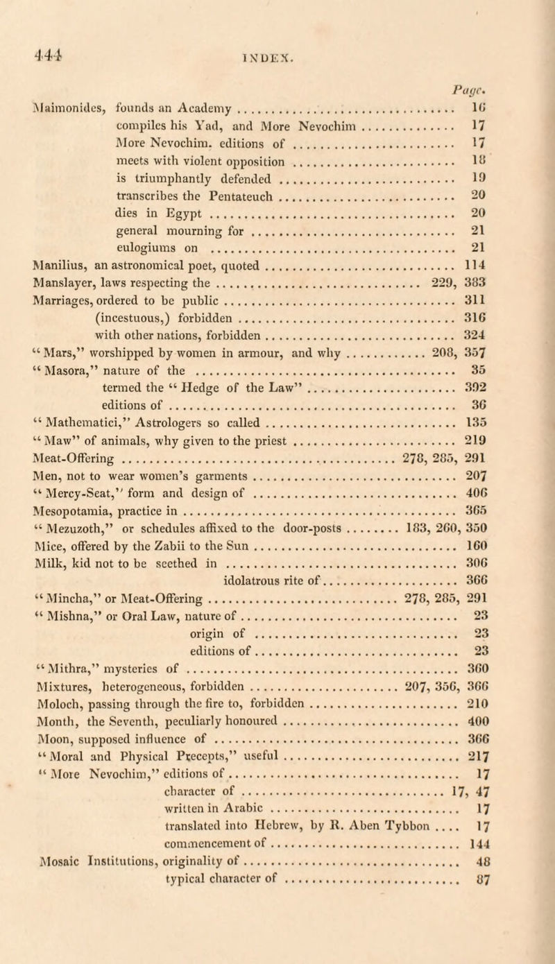 Page. Maimonidcs, founds an Academy. 16 compiles his Yad, and More Nevochim. 17 More Nevochim. editions of . 17 meets with violent opposition . 18 is triumphantly defended. 19 transcribes the Pentateuch. 20 dies in Egypt . 20 general mourning for . 21 eulogiums on . 21 Manilius, an astronomical poet, quoted. 114 Manslayer, laws respecting the. 229, 383 Marriages, ordered to be public. 311 (incestuous,) forbidden. 31G with other nations, forbidden. 324 “ Mars,” worshipped by women in armour, and why. 208, 357 “ Masora,” nature of the . 35 termed the “ Hedge of the Law”. 392 editions of. 3G “ Mathcmatici,” Astrologers so called. 135 “Maw” of animals, why given to the priest. 219 Meat-Offering. 278, 285, 291 Men, not to wear women’s garments. 207 “ Mercy-Seat,” form and design of . 40G Mesopotamia, practice in. 3G5 “ Mezuzoth,” or schedules affixed to the door-posts. 183, 2G0, 350 Mice, offered by the Zabii to the Sun. 1G0 Milk, kid not to be seethed in . 30G idolatrous rite of. 3GG “ Mincha,” or Meat-Offering. 278, 285, 291 “ Mishna,” or Oral Law, nature of. 23 origin of . 23 editions of. 23 “Mithra,” mysteries of. 3G0 Mixtures, heterogeneous, forbidden. 207, 350, 3GG Moloch, passing through the fire to, forbidden. 210 Month, the Seventh, peculiarly honoured. 400 Moon, supposed influence of. 366 “Moral and Physical Precepts,” useful. 217 “More Nevochim,” editions of. 17 character of. 17, 47 written in Arabic. 17 translated into Hebrew, by 11. Aben Tybbon .... 17 commencement of. 144 Mosaic Institutions, originality of. 48 typical character of. 87