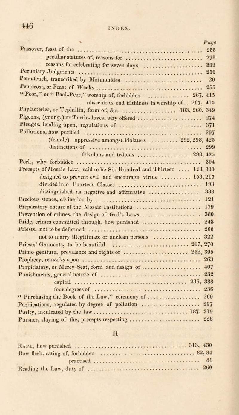 * Page Passover, feast of die . 255 peculiar statutes of, reasons for . 278 reasons for celebrating for seven days . 399 Pecuniary Judgments . 250 Pentateuch, transcribed by Maimonides . 20 Pentecost, or Feast of Weeks. 255 “ Peor,” or “ Baal-Peor,” worship of, forbidden . 287, 415 obscenities and filthiness in worship of.. 207, 415 Phylacteries, or Tephillin, form of, &c. 183, 260, 349 Pigeons, (young,) or Turtle-doves, why offered... 274 Pledges, lending upon, regulations of . 371 Pollutions, how purified .,. 297 (female) oppressive amongst idolaters . 292,298, 425 distinctions of . 299 frivolous and tedious . 298, 425 Pork, why forbidden . 304 Precepts of Mosaic Law, said to be Six Hundred and Thirteen .... 148, 333 designed to prevent evil and encourage virtue . 153,217 divided into Fourteen Classes . 193 distinguished as negative and affirmative . 333 Precious stones, divination by. 121 Preparatory nature of the Mosaic Institutions ... 179 Prevention of crimes, the design of God’s Laws. 380 Pride, crimes committed through, how punished . 243 Priests, not to be deformed . 268 not to marry illegitimate or unclean persons . 322 Priests’ Garments, to be beautiful . 267, 270 Primo-geniture, prevalence and rights of. 252, 395 Prophecy, remarks upon . 263 Propitiatory, or Mercy-Seat, form and design of. 407 Punishments, general nature of . 232 capital . 236, 388 four degrees of . 236 “ Purchasing the Book of the Law,” ceremony of. 260 Purifications, regulated by degree of pollution . 297 Purity, inculcated by the law.187. 319 Pursuer, slaying of the, precepts respecting. 228 11 Rape, how punished .313, 430 Raw flesh, eating of, forbidden .82, 84 practised . 81 Heading the Law, duty of . 260