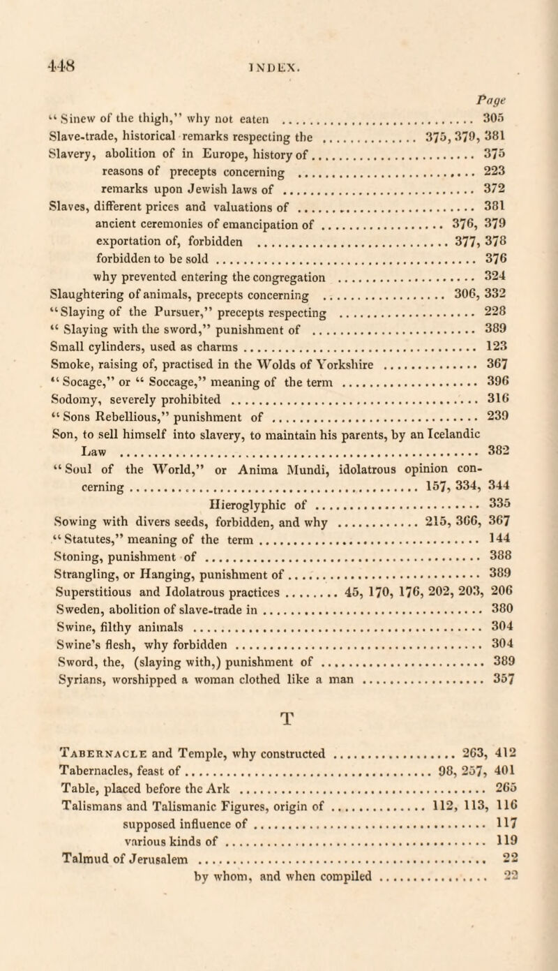 Page “ Sinew of the thigh,” why not eaten . 305 Slave-trade, historical remarks respecting the . 375, 370, 381 Slavery, abolition of in Europe, history of. 375 reasons of precepts concerning . 223 remarks upon Jewish laws of . 372 Slaves, different prices and valuations of . 381 ancient ceremonies of emancipation of. 376, 379 exportation of, forbidden . 377, 378 forbidden to be sold. 376 why prevented entering the congregation . 324 Slaughtering of animals, precepts concerning . 306, 332 “Slaying of the Pursuer,” precepts respecting . 228 “ Slaying with the sword,” punishment of . 389 Small cylinders, used as charms. 123 Smoke, raising of, practised in the Wolds of Yorkshire . 367 “ Socage,” or “ Soccage,” meaning of the term . 396 Sodomy, severely prohibited . 316 “ Sons Rebellious,” punishment of . 239 Son, to sell himself into slavery, to maintain his parents, by an Icelandic Law . 382 “Soul of the World,” or Anima Mundi, idolatrous opinion con¬ cerning ... 157, 334, 344 Hieroglyphic of. 335 Sowing with divers seeds, forbidden, and why . 215, 366, 367 “ Statutes,” meaning of the term. 144 Stoning, punishment of . 388 Strangling, or Hanging, punishment of. 389 Superstitious and Idolatrous practices. 45, 170, 176, 202, 203, 206 Sweden, abolition of slave-trade in. 380 Swine, filthy animals . 304 Swine’s flesh, why forbidden . 304 Sword, the, (slaying with,) punishment of. 389 Syrians, worshipped a woman clothed like a man . 357 T Tabernacle and Temple, why constructed. 263, 412 Tabernacles, feast of. 98, 257, 401 Table, placed before the Ark . 265 Talismans and Talismanic Figures, origin of. 112, 113, 116 supposed influence of. 117 various kinds of. 119 Talmud of Jerusalem . 22 22 by whom, and when compiled