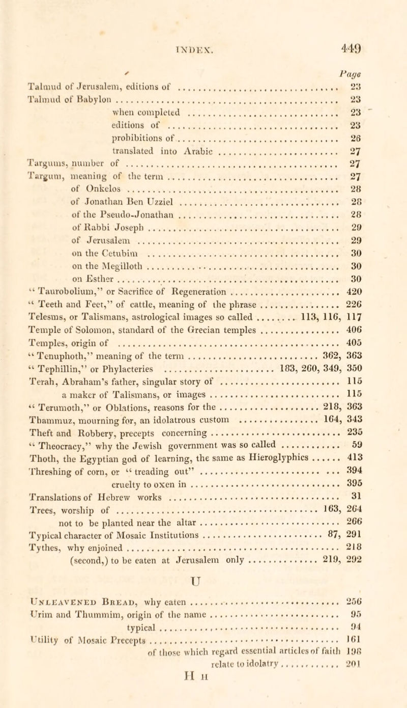 ' Pays Talmud of Jerusalem, editions of . 215 Talmud of Babylon. 23 when completed . 23 editions of . 23 prohibitions of. 26 translated into Arabic. 27 Targums, number of . 27 Targum, meaning of the term. 27 of Onkelos . 28 of Jonathan Ben Uzziel . 28 of the Pseudo.Jonathan. 28 of Rabbi Joseph. 29 of Jerusalem . 29 on the Cetubim . 30 on the Megillotli. 30 on Esther. 30 “ Taurobolium,'’ or Sacrifice of Regeneration. 420 “ Teeth and Feet,” of cattle, meaning of the phrase. 22C Telesms, or Talismans, astrological images so called.113, 110, 117 Temple of Solomon, standard of the Grecian temples. 406 Temples, origin of . 405 “ Tenuphoth,” meaning of the term. 362, 363 “ Tephillin,” or Phylacteries . 183, 260, 349, 350 Terah, Abraham’s father, singular story of . 115 a maker of Talismans, or images. 115 “ Terumoth,” or Oblations, reasons for the.218, 363 Thammuz, mourning for, an idolatrous custom . 164, 343 Theft and Robbery, precepts concerning. 235 “ Theocracy,” why the Jewish government was so called. 59 Thoth, the Egyptian god of learning, the same as Hieroglyphics. 413 Threshing of corn, or “ treading out” . 394 cruelty to oxen in. 395 Translations of Hebrew works . 31 Trees, worship of . 163, 264 not to be planted near the altar. 266 Typical character of Mosaic Institutions. 87, 291 Tythes, why enjoined. 218 (second,) to be eaten at Jerusalem only.219, 292 u Unleavened Buead, why eaten. 256 Urim and Thummim, origin of the name. 95 typical. 94 Utility of Mosaic Precepts. 161 of those which regard essential articles of faitii 198 relate to idolatry.201 H H