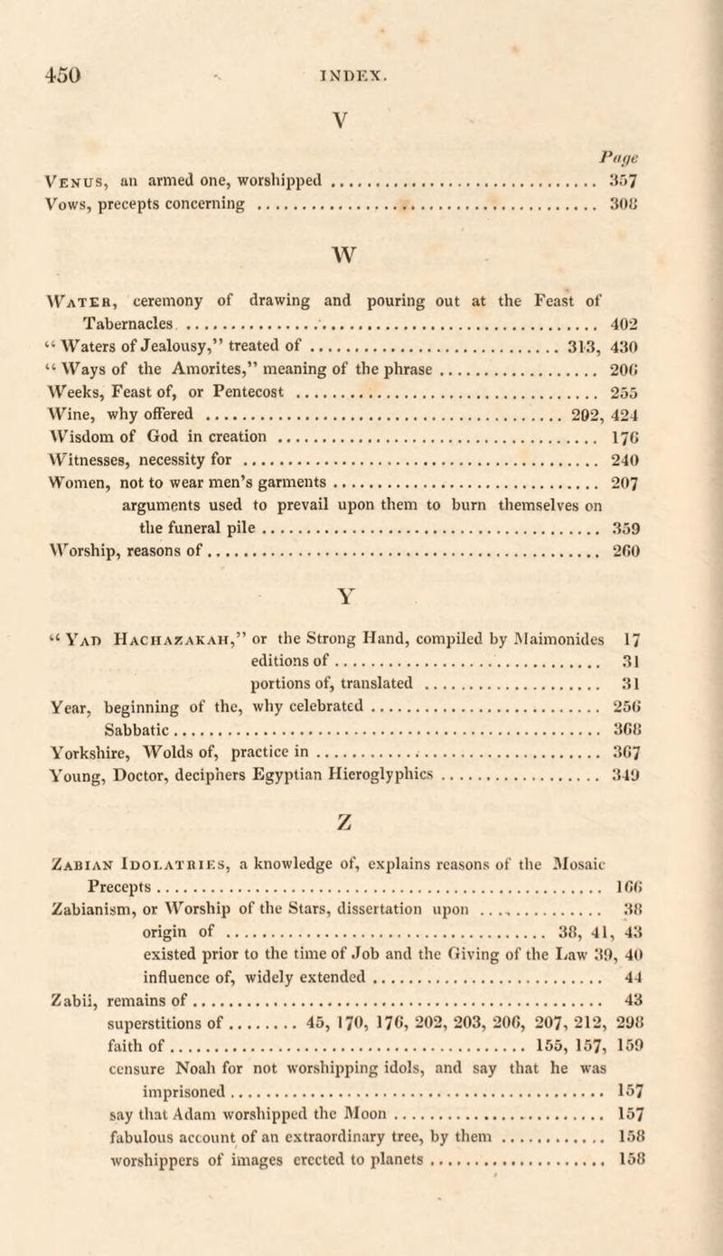V Page Venus, an armed one, worshipped. 357 Vows, precepts concerning . 303 w Water, ceremony of drawing and pouring out at the Feast of Tabernacles . 402 “ Waters of Jealousy,” treated of.313, 430 “Ways of the Amorites,” meaning of the phrase. 200 Weeks, Feast of, or Pentecost . 255 Wine, why offered . 202, 424 Wisdom of God in creation . 170 Witnesses, necessity for . 240 Women, not to wear men’s garments. 207 arguments used to prevail upon them to burn themselves on the funeral pile. 359 Worship, reasons of. 200 Y “ Yat> Hachazakah,” or the Strong Hand, compiled by Maimonides 17 editions of. 31 portions of, translated . 31 Year, beginning of the, why celebrated. 250 Sabbatic. 300 Yorkshire, Wolds of, practice in... 307 Young, Doctor, deciphers Egyptian Hieroglyphics. 349 z Zabian Idolatries, a knowledge of, explains reasons of the .Mosaic- Precepts . 100 Zabianism, or Worship of the Stars, dissertation upon . 30 origin of . 38, 41, 43 existed prior to the time of Job and the Giving of the Law 39, 40 influence of, widely extended. 44 Zabii, remains of. 43 superstitions of. 45, 170, 17«, 202, 203, 200, 207, 212, 290 faith of. 155, 157, 159 censure Noah for not worshipping idols, and say that he was imprisoned. 157 say that Adam worshipped the Moon. 157 fabulous account of an extraordinary tree, by them. 158 worshippers of images erected to planets. 158