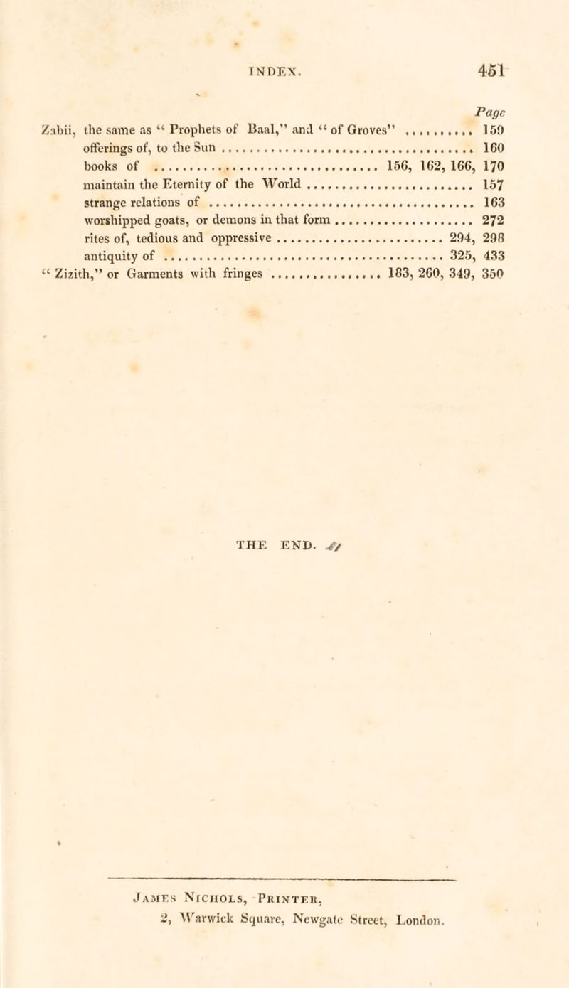 Page Znbii, the same as “ Prophets of Baal,” and “ of Groves” .. 159 offerings of, to the Sun. ICO books of . 156, 1C2, 166, 170 maintain the Eternity of the World. 157 strange relations of . 163 worshipped goats, or demons in that form. 272 rites of, tedious and oppressive... 294, 298 antiquity of . 325, 433 “ Zizith,” or Garments with fringes . 183, 260, 349, 350 THE END. J/ James Nichols, Printeh, 2, Warwick Square, Newgate Street, London.