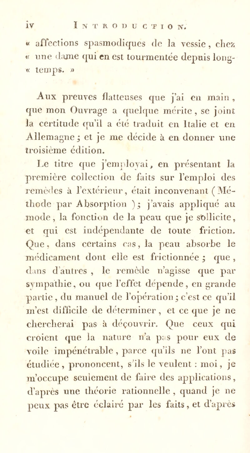 « affections spasmodiques do la vessie , chez v une dame qui en est tourmentée depuis long- « temps. » -Aux preuves flatteuses que j’ai en main, que mon Ouvrage a quelque mérite, se joint la certitude qu’il a été traduit en Italie et en Allemagne ; et je me décide à en donner une troisième édition. Le titre que j’employai, en présentant la première collection de faits sur l’emploi des remèdes à l’extérieur, était inconvenant ( Mé- thode par Absorption ) ; j’avais appliqué au mode, la fonction de la peau que je sollicite, et qui est indépendante de toute friction. Que, dans certains cas, la peau absorbe le médicament dont elle est frictionnée ; que , dans d autres , le remède n’agisse que par sympathie, ou que l’effet dépende, en grande partie, du manuel de l’opération • c’est ce qu’il m’est difficile de déterminer, et ce que je ne chercherai pas à déçouvrir. Que ceux qui croient que la nature n’a pas pour eux de voile impénétrable , parce qu’ils ne l’ont pas étudiée, prononcent, s'ils le veulent : moi, je m’occupe seulement de faire des applications, d’après une théorie rationnelle , quand je ne peux pas être éclairé par les faits, et d’après