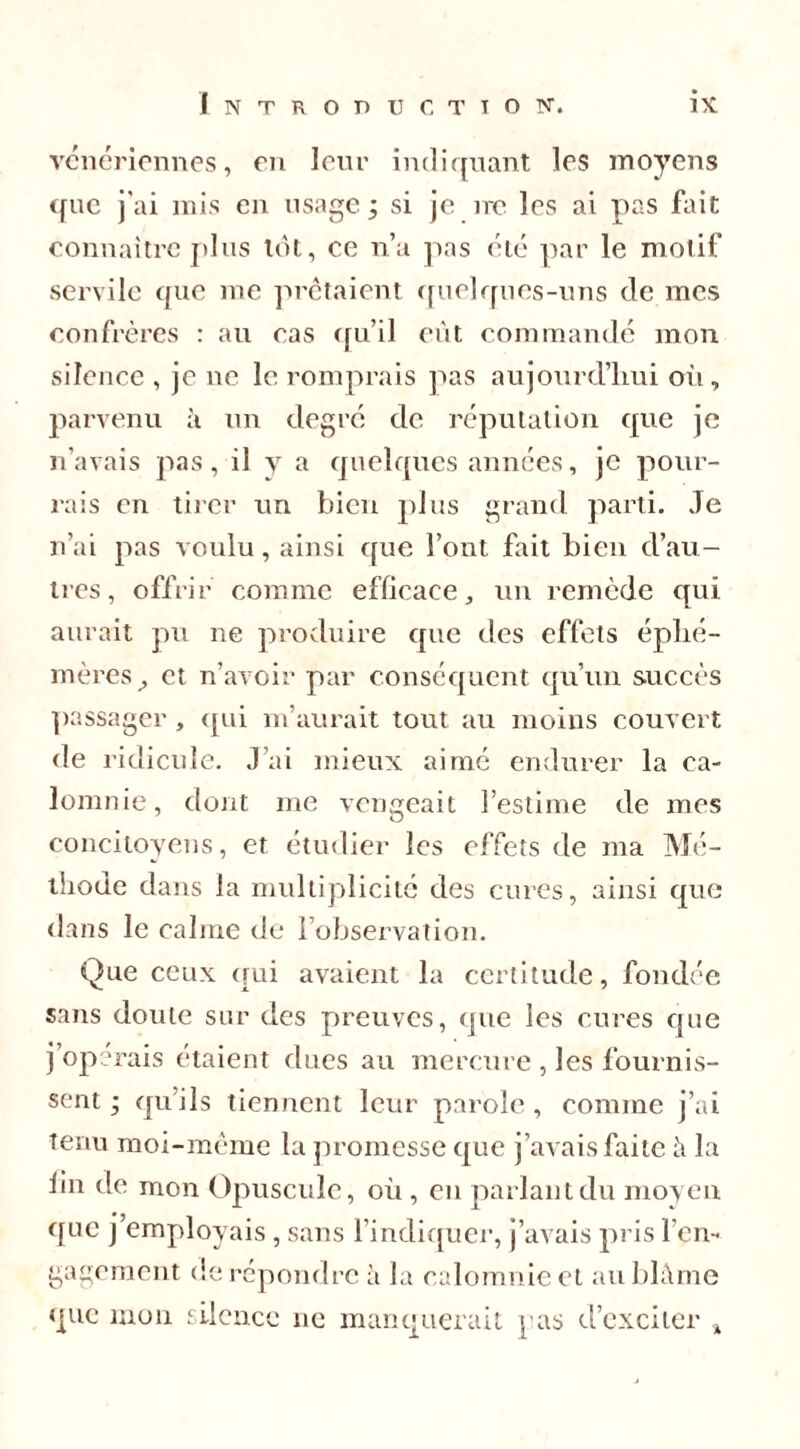 vénériennes, en leur indiquant les moyens que j'ai mis en usage ; si je ire les ai pas fait connaître plus tôt, ce n’a pas été par le motif servile que me prêtaient quelques-uns de mes confrères : au cas qu’il eût commandé mon silence , je ne le romprais pas aujourd’hui où, parvenu à un degré de réputation que je n’avais pas, il y a quelques années, je pour- rais en tirer un bien plus grand parti. Je n’ai pas voulu, ainsi que l’ont fait bien d’au- tres, offrir comme efficace, un remède qui aurait pu ne produire que des effets éphé- mères, et n’avoir par conséquent qu’un succès passager , (pii m’aurait tout au moins couvert de ridicule. J’ai mieux aimé endurer la ca- lomnie, dont me vengeait l’estime de mes concitoyens, et étudier les effets de ma Mé- thode dans la multiplicité des cures, ainsi que dans le calme de l’observation. Que ceux qui avaient la certitude, fondée sans doute sur des preuves, que les cures cpie j opérais étaient dues au mercure , les fournis- sent ; qu’ils tiennent leur parole , comme j’ai Tenu moi-même la promesse que j’avais faite à la lin de mon Opuscule, où , en parlant du moyen ([tic j’employais , sans l’indiquer, j’avais pris l’en- gagement de répondre à la calomnie et au blâme que mon silence 11e manquerait pas d’exciter %