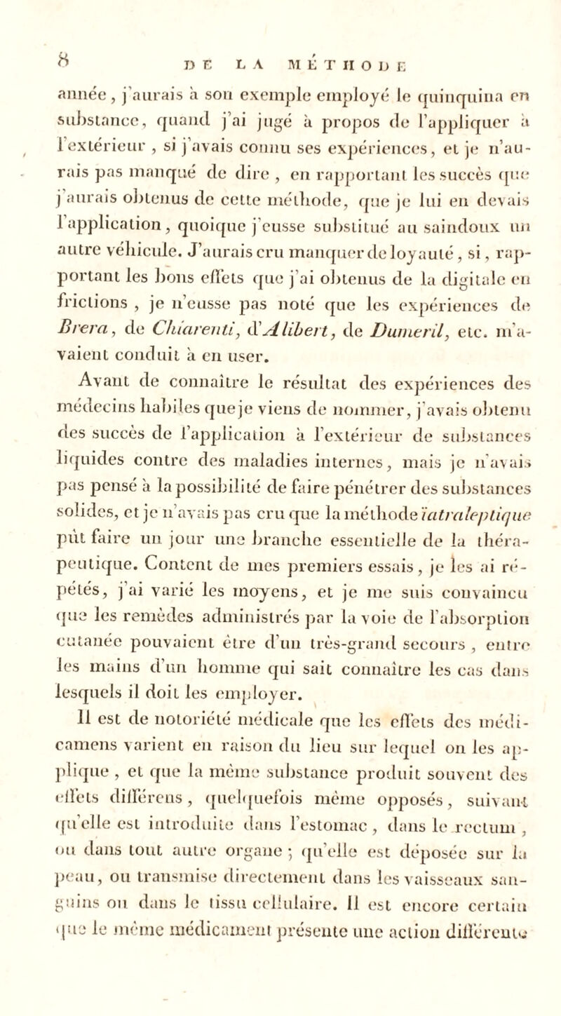 DE LA METHODE année, j'aurais h son exemple employé le quinquina en substance, quand j’ai jugé à propos de l’appliquer a 1 extérieur , si j avais connu ses expériences, et je n’au- rais pas manqué de dire , en rapportant les succès que j aurais obtenus de cette méthode, que je lui en devais 1 application, quoique j’eusse substitué au saindoux un autre véhicule. J’aurais cru manquer de loyauté, si, rap- portant les bons effets que j’ai obtenus de la digitale en frictions , je n’eusse pas noté que les expériences de Brera, de Chiarenti, d’Alibert, de Du mer il, etc. m’a- vaient conduit a en user. Avant de connaître le résultat des expériences des médecins habiles queje viens de nommer, j avais obtenu des succès de 1 application à l’extérieur de substances liquides contre des maladies internes, mais je n’avais pas pensé à la possibilité de faire pénétrer des substances solides, et je n avais pas cru que la méthode ïatraleplique put faire un jour une branche essentielle de la théra- peutique. Content de mes premiers essais, je les ai ré- pétés, j ai varié les moyens, et je me suis convaincu que les remèdes administrés par la voie de l’absorption cutanée pouvaient être d’un très-grand secours , enîre les mains d’un homme qui sait connaître les cas dans lesquels il doit les employer. 11 est de notoriété médicale que les effets des médi- camens varient en raison du lieu sur lequel on les ap- plique , et que la même substance produit souvent des effets différons, quelquefois même opposés, suivant qu’elle est introduite dans l’estomac , dans le rectum , ou dans tout autre organe ; qu’elle est déposée sur la peau, ou transmise directement dans les vaisseaux san- guins on dans le tissu cellulaire. 11 est encore certain que le même médicament présente une action différente